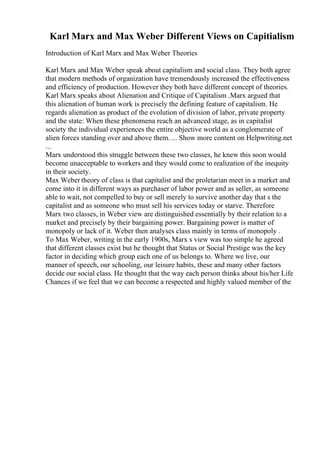 Karl Marx and Max Weber Different Views on Capitialism
Introduction of Karl Marx and Max Weber Theories
Karl Marx and Max Weber speak about capitalism and social class. They both agree
that modern methods of organization have tremendously increased the effectiveness
and efficiency of production. However they both have different concept of theories.
Karl Marx speaks about Alienation and Critique of Capitalism .Marx argued that
this alienation of human work is precisely the defining feature of capitalism. He
regards alienation as product of the evolution of division of labor, private property
and the state: When these phenomena reach an advanced stage, as in capitalist
society the individual experiences the entire objective world as a conglomerate of
alien forces standing over and above them. ... Show more content on Helpwriting.net
...
Marx understood this struggle between these two classes, he knew this soon would
become unacceptable to workers and they would come to realization of the inequity
in their society.
Max Weber theory of class is that capitalist and the proletarian meet in a market and
come into it in different ways as purchaser of labor power and as seller, as someone
able to wait, not compelled to buy or sell merely to survive another day that s the
capitalist and as someone who must sell his services today or starve. Therefore
Marx two classes, in Weber view are distinguished essentially by their relation to a
market and precisely by their bargaining power. Bargaining power is matter of
monopoly or lack of it. Weber then analyses class mainly in terms of monopoly .
To Max Weber, writing in the early 1900s, Marx s view was too simple he agreed
that different classes exist but he thought that Status or Social Prestige was the key
factor in deciding which group each one of us belongs to. Where we live, our
manner of speech, our schooling, our leisure habits, these and many other factors
decide our social class. He thought that the way each person thinks about his/her Life
Chances if we feel that we can become a respected and highly valued member of the
 
