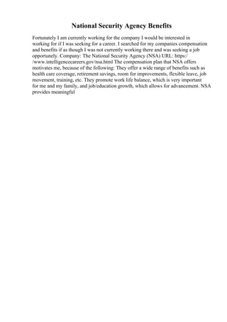 National Security Agency Benefits
Fortunately I am currently working for the company I would be interested in
working for if I was seeking for a career. I searched for my companies compensation
and benefits if as though I was not currently working there and was seeking a job
opportunely. Company: The National Security Agency (NSA) URL: https:/
/www.intelligencecareers.gov/nsa.html The compensation plan that NSA offers
motivates me, because of the following: They offer a wide range of benefits such as
health care coverage, retirement savings, room for improvements, flexible leave, job
movement, training, etc. They promote work life balance, which is very important
for me and my family, and job/education growth, which allows for advancement. NSA
provides meaningful
 