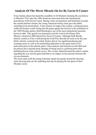 Analysis Of The Movie Miracle On Ice By Gavin O Conner
Every hockey player has heard the soundbite of Al Michaels shouting Do you believe
in Miracles? Yes! after the 1980 American team took down the international
powerhouse of the Soviet Union. During a time of uneasiness and frustration towards
the current political climate, the young American hockey team gave the public
something to be proud about. A true miracle on icegave the country a strong presence
within the hockey world. Going into the game against the Soviets in the semifinals of
the 1980 Olympic games, Herb Brooksgave one of the most inspirational speeches
known to date. This speech was portrayed word for word in the Disney film,
Miracle, released in 2004 directed by Gavin O Conner. Although Herb Brooks
rhetoric sounds as if he is referencing the Cold War, that did not seem to be the case.
Herb s rhetoric seemed to be solely hockey driven: his significant playing and
coaching career as well as his astonishing dedication to the game uncover his
motivation prior to the miracle game. Close analysis and research reveals Herb and
his players have rejected many attempts of being used as a political pawn after
defeating Russia in the miracle on ice. This victory indeed boosted the nation s spirits
regarding the war, but the game had little to no impact on the outcome between the
two governments.
The scene starts with the young American squad sits quietly around the dressing
room knowing they are the underdog and may be playing the last game of their
Olympic career.
 