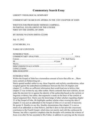 Commentary Search Essay
LIBERTY THEOLOGICAL SEMINARY
COMMENTARY SEARCH ON APORIA IN THE 21ST CHAPTER OF JOHN
WRITTEN FOR PROFESSOR THOMAS CAMPBELL
IN PARTIAL FULFILLMENT OF THE COURSE
NBST 655 THE GOSPEL OF JOHN
BY DENISE WATSON SMITH #221890
July 15, 2012
LYNCHBURG, VA
TABLE OF CONTENTS
INTRODUCTION....................................................................................3
COMMENTARY ANALYSIS......................................................................3 D.A.
Carson..................................................................................3 W. Hall Harris
III............................................................................4 Leon
Morris..................................................................................6
DISCUSSION/EVALUATION ....................................................................6
CONCLUSION........................................................................................7
BIBLIOGRAPHY....................................................................................9
INTRODUCTION
Within the Gospel of John lies a tremendous amount of texts that offer an ... Show
more content on Helpwriting.net ...
Harris quoted another author to say, these linguistic and stylistic considerations, when
weighed against the undoubted resemblances between the first 20 chapters and
chapter 21, it offers no sufficient information that would lead one to believe that
chapter 21 was written by any other author. Harris contends that most scholars, do not
make the decision for or against the identity of the authorship based on the stylistic or
linguistic evidence, but rather, that argument is made on the basis of the content or
logical argument flow. Harris uses the knowledge of other scholars regarding chapter
21 of the Gospel of John. He highlights another scholar when viewing the idea if
chapter 21 was just an addendum to the Gospel of John or is it an item of necessity.
He quotes S. Smalley to say this, Smalley demonstrates that chapter 21 is not as
much of an addendum as some believe, and that it does in fact provide a necessary
conclusion to the Fourth Gospel, which does not merely end with the confession by
Thomas, but offer a repetitive emphasis that the disciples will continue the witness of
Jesus even after He has ascended to His Father, in addition to carrying out the mission
 