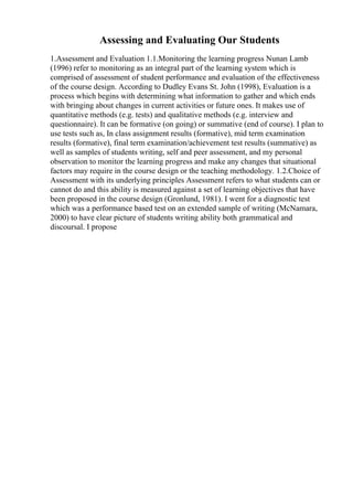 Assessing and Evaluating Our Students
1.Assessment and Evaluation 1.1.Monitoring the learning progress Nunan Lamb
(1996) refer to monitoring as an integral part of the learning system which is
comprised of assessment of student performance and evaluation of the effectiveness
of the course design. According to Dudley Evans St. John (1998), Evaluation is a
process which begins with determining what information to gather and which ends
with bringing about changes in current activities or future ones. It makes use of
quantitative methods (e.g. tests) and qualitative methods (e.g. interview and
questionnaire). It can be formative (on going) or summative (end of course). I plan to
use tests such as, In class assignment results (formative), mid term examination
results (formative), final term examination/achievement test results (summative) as
well as samples of students writing, self and peer assessment, and my personal
observation to monitor the learning progress and make any changes that situational
factors may require in the course design or the teaching methodology. 1.2.Choice of
Assessment with its underlying principles Assessment refers to what students can or
cannot do and this ability is measured against a set of learning objectives that have
been proposed in the course design (Gronlund, 1981). I went for a diagnostic test
which was a performance based test on an extended sample of writing (McNamara,
2000) to have clear picture of students writing ability both grammatical and
discoursal. I propose
 