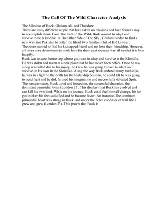 The Call Of The Wild Character Analysis
The Missions of Buck, Ghulam Ali, and Theodore
There are many different people that have taken on missions and have found a way
to accomplish them. From The Call of The Wild, Buck wanted to adapt and
survive in the Klondike. In The Other Side of The Sky , Ghulam needed to find a
new way into Pakistan to better the life of two families. Out of Kid Lawyer,
Theodore wanted to find his kidnapped friend and not lose their friendship. However,
all three were determined to work hard for their goal because they all needed it to live
happily.
Buck was a sweet house dog whose goal was to adapt and survive in the Klondike.
He was stolen and taken to a new place that he had never been before. Once he saw
a dog was killed due to her injury, he knew he was going to have to adapt and
survive on his own in the Klondike. Along the way Buck endured many hardships,
he was in a fight to the death for the leadership position, he could tell he was going
to need fight and he did, he used his imagination and successfully defeated Spitz.
The passage states, Buck stood and looked on, the successful champion, the
dominant primordial beast (London 35). This displays that Buck has evolved and
can kill his own kind. While on his journey, Buck could feel himself change, his fur
got thicker, his feet solidified and he became faster. For instance, The dominant
primordial beast was strong in Buck, and under the fierce condition of trail life it
grew and grew (London 23). This proves that Buck is
 