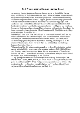 Self Awareness In Human Service Essay
As a current Human Service professional, having served in the field for 5 years, I
make a difference in the lives of those that matter. I have witnessed many downfalls
the people I support experience in their everyday lives. From restaurants not being
accommodating to the needs of those I support, people discriminating against those
with developmental and intellectual disabilities, to doctors saying people with
disabilities are a waste of time. I have witnessed all these issues and matters first
hand and it breaks my heart that these issues still arise. I could go on and on all day
long about the issues and experiences I have witnessed while assisting those I care for
in the community. According to the ADA (Americans with Disabilities Act),
... Show
more content on Helpwriting.net ...
For example, John, Bob, Jack, and Billy got to a restaurant with their staff and are
seated at a table that is accommodating for their four wheelchairs. Immediately a
customer gets up and leaves and another customer is heard a few tables down
discriminating against people with disabilities. Honestly, what do you do in this
situation? You have no choice but to sit there and smile and act like nothing is
happen when in fact there is.
When an issue like this arises something needs to be done. Discrimination against
people with disabilities is supposed to be protected under the Title III Civil Rights
Act. So many issues have gone unreported. People with any type of disability are
just like you and I. You know that old saying treat others the way you would want to
be treated? Well, this comes to play in this situation.
At any given point in time we could end up with a disability. According to CDC
Director Tom Frieden, M.D., M.P.H., we are all at risk of having disability at some
point in our lifetime (CDC, 2015). Just put yourselves into the shoes of those who
are disabled. Do you think they wanted to be that way? No, they did not. Some
serious accident or health issue happened and their lives
 