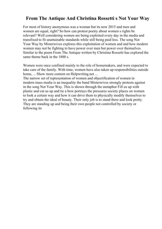 From The Antique And Christina Rossetti s Not Your Way
For most of history anonymous was a woman but its now 2015 and men and
women are equal, right? So how can protest poetry about women s rights be
relevant? Well considering women are being exploited every day in the media and
transfixed to fit unattainable standards while still being paid less. The song Not
Your Way by Misterwives explores this exploitation of women and and how modern
women may not be fighting to have power over men but power over themselves.
Similar to the poem From The Antique written by Christina Rossetti has explored the
same theme back in the 1800 s.
Women were once confined mainly to the role of homemakers, and were expected to
take care of the family. With time, women have also taken up responsibilities outside
home, ... Show more content on Helpwriting.net ...
The narrow set of representation of women and objectification of women in
modern mass media is an inequality the band Misterwives strongly protests against
in the song Not Your Way. This is shown through the metaphor Fill us up with
plastic and cut us up and tie a bow portrays the pressures society places on women
to look a certain way and how it can drive them to physically modify themselves to
try and obtain the ideal of beauty. Their only job is to stand there and look pretty.
They are standing up and being their own people not controlled by society or
following its
 