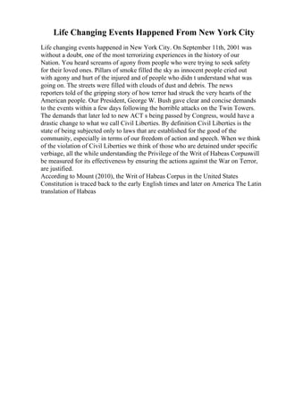 Life Changing Events Happened From New York City
Life changing events happened in New York City. On September 11th, 2001 was
without a doubt, one of the most terrorizing experiences in the history of our
Nation. You heard screams of agony from people who were trying to seek safety
for their loved ones. Pillars of smoke filled the sky as innocent people cried out
with agony and hurt of the injured and of people who didn t understand what was
going on. The streets were filled with clouds of dust and debris. The news
reporters told of the gripping story of how terror had struck the very hearts of the
American people. Our President, George W. Bush gave clear and concise demands
to the events within a few days following the horrible attacks on the Twin Towers.
The demands that later led to new ACT s being passed by Congress, would have a
drastic change to what we call Civil Liberties. By definition Civil Liberties is the
state of being subjected only to laws that are established for the good of the
community, especially in terms of our freedom of action and speech. When we think
of the violation of Civil Liberties we think of those who are detained under specific
verbiage, all the while understanding the Privilege of the Writ of Habeas Corpuswill
be measured for its effectiveness by ensuring the actions against the War on Terror,
are justified.
According to Mount (2010), the Writ of Habeas Corpus in the United States
Constitution is traced back to the early English times and later on America The Latin
translation of Habeas
 