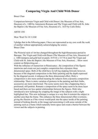 Comparing Virgin And Child With Donor
Bruce Chao
Comparison between Virgin and Child with Donor ( the Museum of Fine Arts,
Houston) of c. 1480 by Antoniazzo Romano and The Virgin and Child with St. John
the Baptist ( the Museum of Fine Arts, Houston) of c. 1635 by Carlo Dolci.
ARTH 1381
Mon/ Wed/ Fri 10 11AM
I pledge that in the following paper, I have not represented as my own work the work
of another without appropriately acknowledging the source.
Bruce Chao
The Pictorial style of Art has changed throughout the high Renaissance period to
Baroque. The Virgin and Child with Donor (The Museum of Fine Arts, Houston) of
c. 1480 (tempera and gold leaf on panel, 18 9/16 x 14 7/8 in.)and The Virgin and
Child with St. John the Baptist ( the Museum of Fine Arts, Houston) ... Show more
content on Helpwriting.net ...
With the influence of mannerism in Renaissance , the composition of the figures
intertwine and create not just complex composition but a dynamic three
dimensional space. Both of the child have its left leg stepping forward, however,
because of the diagonal composition in the Dolci painting and the depth expressed
by the diagonal accent, it enhances the three dimensional effect. Dolci s
composition is also more unified meaning the subjects form a dynamic composition
relationship. There is more variation of postures in the painting and their limbs,
accessories are more intertwined. The scene seems more like a happening than a
positioned, still portrait. Romano s composition of the space seem to be more layer
based and there are less spatial relationships between the figures. Dolci also
introduced a new technique by cropping the image of the subjects with a slight
highlighted line. This new technique is unique in a way that it restraint the subject in
another area than the frame. This enhances the three dimensional effect evermore,
giving the illusion as if the viewer would peek into the space inside of the painting,
instead of looking directly at the image and associating it with areas outside of the
painting such as a frame which naturally limits space and create a barrier between the
viewer and the subjects in painting
 
