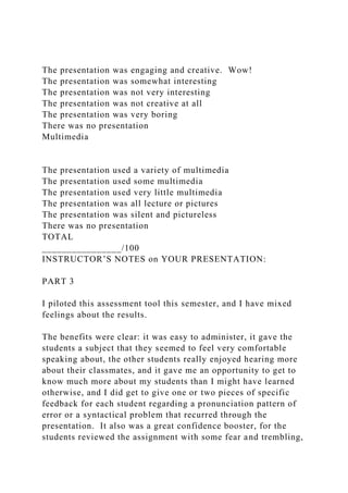 The presentation was engaging and creative. Wow!
The presentation was somewhat interesting
The presentation was not very interesting
The presentation was not creative at all
The presentation was very boring
There was no presentation
Multimedia
The presentation used a variety of multimedia
The presentation used some multimedia
The presentation used very little multimedia
The presentation was all lecture or pictures
The presentation was silent and pictureless
There was no presentation
TOTAL
________________/100
INSTRUCTOR’S NOTES on YOUR PRESENTATION:
PART 3
I piloted this assessment tool this semester, and I have mixed
feelings about the results.
The benefits were clear: it was easy to administer, it gave the
students a subject that they seemed to feel very comfortable
speaking about, the other students really enjoyed hearing more
about their classmates, and it gave me an opportunity to get to
know much more about my students than I might have learned
otherwise, and I did get to give one or two pieces of specific
feedback for each student regarding a pronunciation pattern of
error or a syntactical problem that recurred through the
presentation. It also was a great confidence booster, for the
students reviewed the assignment with some fear and trembling,
 