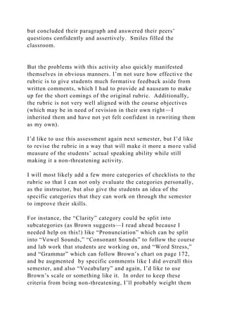 but concluded their paragraph and answered their peers’
questions confidently and assertively. Smiles filled the
classroom.
But the problems with this activity also quickly manifested
themselves in obvious manners. I’m not sure how effective the
rubric is to give students much formative feedback aside from
written comments, which I had to provide ad nauseam to make
up for the short comings of the original rubric. Additionally,
the rubric is not very well aligned with the course objectives
(which may be in need of revision in their own right—I
inherited them and have not yet felt confident in rewriting them
as my own).
I’d like to use this assessment again next semester, but I’d like
to revise the rubric in a way that will make it more a more valid
measure of the students’ actual speaking ability while still
making it a non-threatening activity.
I will most likely add a few more categories of checklists to the
rubric so that I can not only evaluate the categories personally,
as the instructor, but also give the students an idea of the
specific categories that they can work on through the semester
to improve their skills.
For instance, the “Clarity” category could be split into
subcategories (as Brown suggests—I read ahead because I
needed help on this!) like “Pronunciation” which can be split
into “Vowel Sounds,” “Consonant Sounds” to follow the course
and lab work that students are working on, and “Word Stress,”
and “Grammar” which can follow Brown’s chart on page 172,
and be augmented by specific comments like I did overall this
semester, and also “Vocabulary” and again, I’d like to use
Brown’s scale or something like it. In order to keep these
criteria from being non-threatening, I’ll probably weight them
 