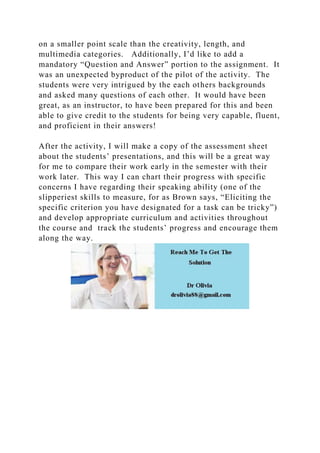 on a smaller point scale than the creativity, length, and
multimedia categories. Additionally, I’d like to add a
mandatory “Question and Answer” portion to the assignment. It
was an unexpected byproduct of the pilot of the activity. The
students were very intrigued by the each others backgrounds
and asked many questions of each other. It would have been
great, as an instructor, to have been prepared for this and been
able to give credit to the students for being very capable, fluent,
and proficient in their answers!
After the activity, I will make a copy of the assessment sheet
about the students’ presentations, and this will be a great way
for me to compare their work early in the semester with their
work later. This way I can chart their progress with specific
concerns I have regarding their speaking ability (one of the
slipperiest skills to measure, for as Brown says, “Eliciting the
specific criterion you have designated for a task can be tricky”)
and develop appropriate curriculum and activities throughout
the course and track the students’ progress and encourage them
along the way.
 