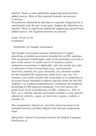 labeled. There is some additional supporting material from
added sources. Most of the required elements are present.
(1 points)
Presentation submitted by due date as required. Organization is
consistently clear & easy to navigate. Support & reflections are
labeled. There is significant additional supporting material from
added sources. All required elements are present.
Total: 10 out of 10
Comments:
Guidelines for Sample Assessment
The Sample Assessment requires submission of a paper
describing a suitable assessment intended for an ESL audience.
This assessment should apply some of the principles covered as
part of the course. It could consist of formative and/or
summative assessment as applicable, and can include any type
or alternative form of assessment (e.g., questionnaire,
interview, journal, test, quiz, dictation, etc.) deemed suitable
for the intended ESL population, grade level, age, etc. For
instance, you could consider this assessment as a component in
an actual lesson intended to address specific needs for the ESL
students, e.g. reading comprehension, vocabulary development,
knowledge of Wh-question formation. You will choose the
grade level, level of proficiency in ESL, setting (i.e., ESL or
EFL, etc.), and the specific assessment suitable to your specific
objectives/ activity- a quiz, an interview, a game, a rubric, a
journal, etc.
The assignment’s objectives, activities and assessment to be
included must be carefully aligned with relevant components
from:
Maryland’s School Curriculum (section for English Language
Proficiency at
 