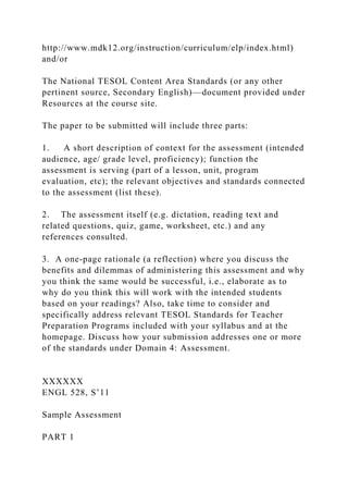 http://www.mdk12.org/instruction/curriculum/elp/index.html)
and/or
The National TESOL Content Area Standards (or any other
pertinent source, Secondary English)—document provided under
Resources at the course site.
The paper to be submitted will include three parts:
1. A short description of context for the assessment (intended
audience, age/ grade level, proficiency); function the
assessment is serving (part of a lesson, unit, program
evaluation, etc); the relevant objectives and standards connected
to the assessment (list these).
2. The assessment itself (e.g. dictation, reading text and
related questions, quiz, game, worksheet, etc.) and any
references consulted.
3. A one-page rationale (a reflection) where you discuss the
benefits and dilemmas of administering this assessment and why
you think the same would be successful, i.e., elaborate as to
why do you think this will work with the intended students
based on your readings? Also, take time to consider and
specifically address relevant TESOL Standards for Teacher
Preparation Programs included with your syllabus and at the
homepage. Discuss how your submission addresses one or more
of the standards under Domain 4: Assessment.
XXXXXX
ENGL 528, S’11
Sample Assessment
PART 1
 