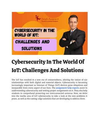 Cybersecurity In The World Of
IoT: Challenges And Solutions
The IoT has resulted in a new era of connectedness, altering the nature of our
relationships with both digital and material objects. Cybersecurity is becoming
increasingly important as Internet of Things (IoT) devices grow ubiquitous and
inseparable from every aspect of our lives. The assignment help experts assist in
understanding cybersecurity and writing proper assignments on it. They also help
students to comprehend protecting our interconnected universe. Now, we delve
into the murky area of IoT cybersecurity to take a look at the new problems it
poses, as well as the cutting-edge solutions that are developing to address them.
 