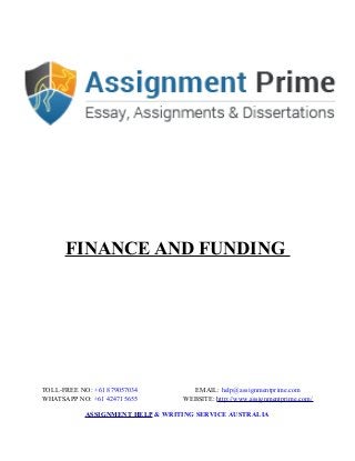 FINANCE AND FUNDING
TOLL-FREE NO: +61 879057034 EMAIL: help@assignmentprime.com
WHATSAPP NO: +61 424715655 WEBSITE: http://www.assignmentprime.com/
ASSIGNMENT HELP & WRITING SERVICE AUSTRALIA
 