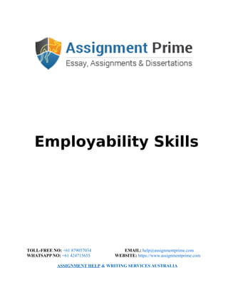 Employability Skills
TOLL-FREE NO: +61 879057034 EMAIL: help@assignmentprime.com
WHATSAPP NO: +61 424715655 WEBSITE: https://www.assignmentprime.com
ASSIGNMENT HELP & WRITING SERVICES AUSTRALIA
 