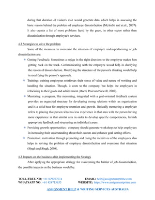 during that duration of visitor's visit would generate data which helps in assessing the
basic reason behind the problem of employee dissatisfaction (McArdle and et.al., 2007).
It also creates a list of more problems faced by the guest, in other sector rather than
dissatisfaction through employee's services.
4.2 Strategies to solve the problem
Some of the measures to overcome the situation of employee under-performing or job
dissatisfaction are:
Getting Feedback: Sometimes a nudge in the right direction to the employee makes him
getting back on the track. Communicating with the employee would help in clarifying
the reason of dissatisfaction. Modifying the structure of the person's thinking would help
in modifying the person's approach.
Training: training employees reinforces their sense of value and nature of working and
handling the situation. Though, it costs to the company, but helps the employees in
refocusing to their goals and achievement (Dacre Pool and Sewell, 2007).
Mentoring: a program, like mentoring, integrated with a goal-oriented feedback system
provides an organized structure for developing strong relations within an organization
and is a solid base for employee retention and growth. Basically mentoring a employee
refers to placing that person who has less experience in that area with the person having
more experience in that similar area in order to develop specific competencies, furnish
appropriate feedback and structuring an individual career.
Providing growth opportunities: company should generate workshops to help employees
in increasing their understanding about their careers and enhance goal setting efforts.
Promotion: motivation through promoting and rising the incentives of the employees also
helps in solving the problem of employee dissatisfaction and overcome that situation
(Singh and Singh, 2008).
4.3 Impacts on the business after implementing the Strategy
After applying the appropriate strategy for overcoming the barrier of job dissatisfaction,
the possible impacts on the business would be:
TOLL-FREE NO: +61 879057034 EMAIL: help@assignmentprime.com
WHATSAPP NO: +61 424715655 WEBSITE: https://www.assignmentprime.com
ASSIGNMENT HELP & WRITING SERVICES AUSTRALIA
 
