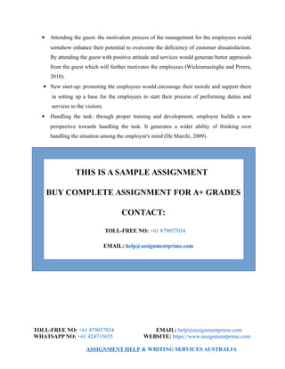  Attending the guest: the motivation process of the management for the employees would
somehow enhance their potential to overcome the deficiency of customer dissatisfaction.
By attending the guest with positive attitude and services would generate better appraisals
from the guest which will further motivates the employees (Wickramasinghe and Perera,
2010).
 New start-up: promoting the employees would encourage their morale and support them
in setting up a base for the employees to start their process of performing duties and
services to the visitors.
 Handling the task: through proper training and development, employee builds a new
perspective towards handling the task. It generates a wider ability of thinking over
handling the situation among the employee's mind (De Marchi, 2009).
THIS IS A SAMPLE ASSIGNMENT
BUY COMPLETE ASSIGNMENT FOR A+ GRADES
CONTACT:
TOLL-FREE NO: +61 879057034
EMAIL: help@assignmentprime.com
TOLL-FREE NO: +61 879057034 EMAIL: help@assignmentprime.com
WHATSAPP NO: +61 424715655 WEBSITE: https://www.assignmentprime.com
ASSIGNMENT HELP & WRITING SERVICES AUSTRALIA
 