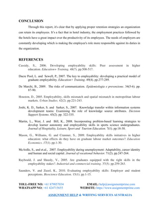 CONCLUSION
Through this report, it's clear that by applying proper retention strategies an organization
can retain its employees. It’s a fact that in hotel industry, the employment practices followed by
the hotels have a great impact over the productivity of its employees. The needs of employers are
constantly developing which is making the employee's role more responsible against its duties in
the organization.
REFERENCES
Cassidy,   S.,   2006.   Developing   employability   skills:   Peer   assessment   in   higher
education. Education+ Training. 48(7). pp.508­517.
Dacre Pool, L. and Sewell, P., 2007. The key to employability: developing a practical model of
graduate employability. Education+ Training. 49(4). pp.277-289.
De Marchi, B., 2009. The risks of communication. Epidemiologia e prevenzione. 34(5-6). pp.
87-90.
Houston, D., 2005. Employability, skills mismatch and spatial mismatch in metropolitan labour
markets. Urban Studies. 42(2). pp.221­243.
Joshi, K. D., Sarker, S. and Sarker, S., 2007. Knowledge transfer within information systems
development teams: Examining the role of knowledge source attributes. Decision
Support Systems. 43(2). pp. 322-335.
Martin, L., West, J. and Bill, K., 2008. Incorporating problem-based learning strategies to
develop learner autonomy and employability skills in sports science undergraduates.
Journal of Hospitality, Leisure, Sport and Tourism Education. 7(1). pp.18-30.
Mason, G., Williams, G. and Cranmer, S., 2009. Employability skills initiatives in higher
education: what effects do they have on graduate labour market outcomes?. Education
Economics. 17(1). pp.1­30.
McArdle, S., and et.al., 2007. Employability during unemployment: Adaptability, career identity
and human and social capital. Journal of vocational behavior. 71(2). pp.247-264.
Raybould,   J.   and   Sheedy,   V.,   2005.   Are   graduates   equipped   with   the   right   skills   in   the
employability stakes?. Industrial and commercial training. 37(5). pp.259­263.
Saunders,  V.  and  Zuzel,  K., 2010.  Evaluating  employability  skills:  Employer  and  student
perceptions. Bioscience Education. 15(1). pp.1­15.
TOLL-FREE NO: +61 879057034 EMAIL: help@assignmentprime.com
WHATSAPP NO: +61 424715655 WEBSITE: https://www.assignmentprime.com
ASSIGNMENT HELP & WRITING SERVICES AUSTRALIA
 