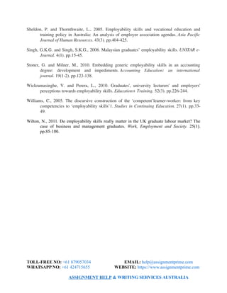 Sheldon, P. and Thornthwaite, L., 2005. Employability skills and vocational education and
training policy in Australia: An analysis of employer association agendas. Asia Pacific
Journal of Human Resources. 43(3). pp.404­425.
Singh, G.K.G. and Singh, S.K.G., 2008. Malaysian graduates’ employability skills. UNITAR e­
Journal. 4(1). pp.15­45.
Stoner, G. and Milner, M., 2010. Embedding generic employability skills in an accounting
degree:   development   and   impediments. Accounting   Education:   an   international
journal. 19(1­2). pp.123­138.
Wickramasinghe,  V. and Perera,  L., 2010. Graduates', university  lecturers'  and employers'
perceptions towards employability skills. Education+ Training. 52(3). pp.226­244.
Williams, C., 2005. The discursive construction of the ‘competent’learner­worker: from key
competencies to ‘employability skills’1. Studies in Continuing Education. 27(1). pp.33­
49.
Wilton, N., 2011. Do employability skills really matter in the UK graduate labour market? The
case of business and management graduates. Work, Employment and Society. 25(1).
pp.85-100.
TOLL-FREE NO: +61 879057034 EMAIL: help@assignmentprime.com
WHATSAPP NO: +61 424715655 WEBSITE: https://www.assignmentprime.com
ASSIGNMENT HELP & WRITING SERVICES AUSTRALIA
 