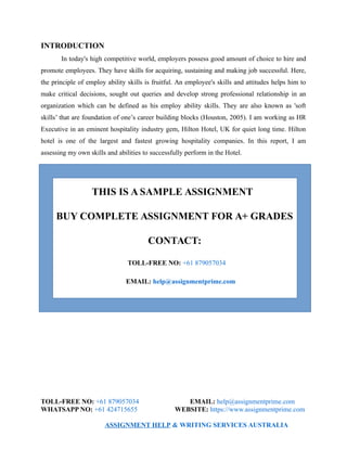 INTRODUCTION
In today's high competitive world, employers possess good amount of choice to hire and
promote employees. They have skills for acquiring, sustaining and making job successful. Here,
the principle of employ ability skills is fruitful. An employee's skills and attitudes helps him to
make critical decisions, sought out queries and develop strong professional relationship in an
organization which can be defined as his employ ability skills. They are also known as 'soft
skills’ that are foundation of one’s career building blocks (Houston, 2005). I am working as HR
Executive in an eminent hospitality industry gem, Hilton Hotel, UK for quiet long time. Hilton
hotel is one of the largest and fastest growing hospitality companies. In this report, I am
assessing my own skills and abilities to successfully perform in the Hotel.
THIS IS A SAMPLE ASSIGNMENT
BUY COMPLETE ASSIGNMENT FOR A+ GRADES
CONTACT:
TOLL-FREE NO: +61 879057034
EMAIL: help@assignmentprime.com
TOLL-FREE NO: +61 879057034 EMAIL: help@assignmentprime.com
WHATSAPP NO: +61 424715655 WEBSITE: https://www.assignmentprime.com
ASSIGNMENT HELP & WRITING SERVICES AUSTRALIA
 