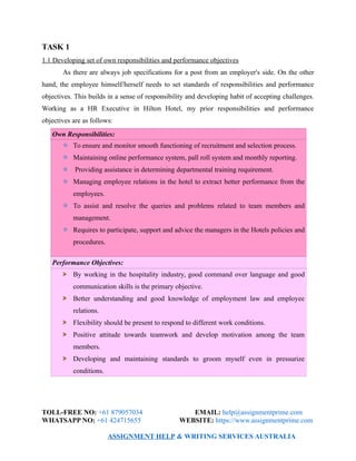 TASK 1
1.1 Developing set of own responsibilities and performance objectives
As there are always job specifications for a post from an employer's side. On the other
hand, the employee himself/herself needs to set standards of responsibilities and performance
objectives. This builds in a sense of responsibility and developing habit of accepting challenges.
Working as a HR Executive in Hilton Hotel, my prior responsibilities and performance
objectives are as follows:
Own Responsibilities:
To ensure and monitor smooth functioning of recruitment and selection process.
Maintaining online performance system, pall roll system and monthly reporting.
Providing assistance in determining departmental training requirement.
Managing employee relations in the hotel to extract better performance from the
employees.
To assist and resolve the queries and problems related to team members and
management.
Requires to participate, support and advice the managers in the Hotels policies and
procedures.
Performance Objectives:
By working in the hospitality industry, good command over language and good
communication skills is the primary objective.
Better understanding and good knowledge of employment law and employee
relations.
Flexibility should be present to respond to different work conditions.
Positive attitude towards teamwork and develop motivation among the team
members.
Developing and maintaining standards to groom myself even in pressurize
conditions.
TOLL-FREE NO: +61 879057034 EMAIL: help@assignmentprime.com
WHATSAPP NO: +61 424715655 WEBSITE: https://www.assignmentprime.com
ASSIGNMENT HELP & WRITING SERVICES AUSTRALIA
 