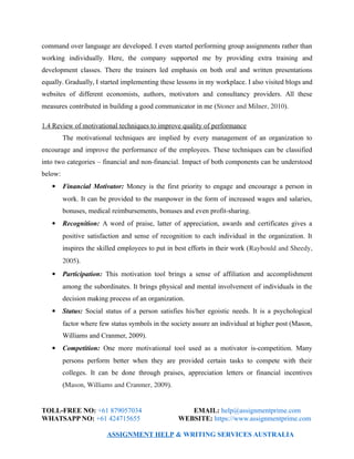command over language are developed. I even started performing group assignments rather than
working individually. Here, the company supported me by providing extra training and
development classes. There the trainers led emphasis on both oral and written presentations
equally. Gradually, I started implementing these lessons in my workplace. I also visited blogs and
websites of different economists, authors, motivators and consultancy providers. All these
measures contributed in building a good communicator in me (Stoner and Milner, 2010).
1.4 Review of motivational techniques to improve quality of performance
The motivational techniques are implied by every management of an organization to
encourage and improve the performance of the employees. These techniques can be classified
into two categories – financial and non-financial. Impact of both components can be understood
below:
 Financial Motivator: Money is the first priority to engage and encourage a person in
work. It can be provided to the manpower in the form of increased wages and salaries,
bonuses, medical reimbursements, bonuses and even profit-sharing.
 Recognition: A word of praise, latter of appreciation, awards and certificates gives a
positive satisfaction and sense of recognition to each individual in the organization. It
inspires the skilled employees to put in best efforts in their work (Raybould and Sheedy,
2005).
 Participation: This motivation tool brings a sense of affiliation and accomplishment
among the subordinates. It brings physical and mental involvement of individuals in the
decision making process of an organization.
 Status: Social status of a person satisfies his/her egoistic needs. It is a psychological
factor where few status symbols in the society assure an individual at higher post (Mason,
Williams and Cranmer, 2009).
 Competition: One more motivational tool used as a motivator is-competition. Many
persons perform better when they are provided certain tasks to compete with their
colleges. It can be done through praises, appreciation letters or financial incentives
(Mason, Williams and Cranmer, 2009).
TOLL-FREE NO: +61 879057034 EMAIL: help@assignmentprime.com
WHATSAPP NO: +61 424715655 WEBSITE: https://www.assignmentprime.com
ASSIGNMENT HELP & WRITING SERVICES AUSTRALIA
 