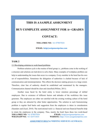 THIS IS A SAMPLE ASSIGNMENT
BUY COMPLETE ASSIGNMENT FOR A+ GRADES
CONTACT:
TOLL-FREE NO: +61 879057034
EMAIL: help@assignmentprime.com
TASK 2
2.1 Developing solutions to work-based problems
Problem-solution cycle is the routine of hotel group i.e., problems come in the working of
a structure and solutions are laid down to solve them. Many examples of workplace problem can
help in understanding the issues that occur in a company. Every member in the hotel has his own
set of responsibilities. Sometimes the delegation of authorities is clashed because of lack of
communication and misinterpretation. This effects the decision making process to a large extent.
Therefore, clear line of authority should be established and maintained by the managers.
Communication channel should be clear and classified (Wilton, 2011).
Another issue faced by the hotel entity is lower retention percentage of skilled
employees. Due to existence of different factors and attitudes of the workforce this issue
generates. The employees are either not satisfied with the existing working culture of the hotel
group or they are attracted by other better opportunities. The solution to such brainstorming
problem is regular feed backs and suggestion from the employees is taken in consideration
(Saunders and Zuzel, 2010). The motivational tools i.e. financial and non-financial benefits help
to retain the employees in the company. Thus, mainly the hotel faces these two work-based
TOLL-FREE NO: +61 879057034 EMAIL: help@assignmentprime.com
WHATSAPP NO: +61 424715655 WEBSITE: https://www.assignmentprime.com
ASSIGNMENT HELP & WRITING SERVICES AUSTRALIA
 
