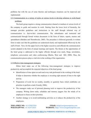 problems but with the use of some theories and techniques situations can be improved and
implemented.
2.2 Communication in a variety of styles at various levels to develop solutions to work-based
problems
The hotel group requires a strong communication channel or medium at various levels of
the company to guide and monitor its work. Starting from the lower level of hierarchy, the
manager provides guidelines and instructions to the staff through informal way of
communication i.e. face-to-face communication. The subordinates and instructed and
communicated through formal written documents in the form of letters, reports, memos and
spreadsheets (Sheldon and Thornthwaite, 2005). The procedure is followed generally in written
form to make sure that the guidelines are understood clearly and implemented effectively by the
staff of hotel. Now, for the upper level or the higher executives and officials the communication
system adopted in the form of annual meetings and reports. The threats or the opportunities of
the hotel group is addressed to the higher officials through even mails, blogs, newsletters,
telephonic conversation and video conferencing (Martin, West and Bill, 2008). Thus, the
communication process plays a vital role in the working of the organization.
2.3 Effective time-management strategies:
Hilton hotel make use of the following time-management strategies to improve
productivity and accomplish the expected objectives of the hotel group:
 Identification of time spent on each and every task performed in the working of the hotel.
It helps to determine whether the employee is investing right amount of time to the right
activity.
 Preparation of to-do list on weekly, monthly or quarterly basis which establishes set
priorities to perform a task (Cassidy, 2006).
 The managers make use of personal planning tools to improve the productivity of the
company. Writing down tasks, schedules and memory joggers free the minds of its
employees to focus on their priorities.
 Another strategy is to avoid multitasking activities as it reduces the productivity of the
employees.
TOLL-FREE NO: +61 879057034 EMAIL: help@assignmentprime.com
WHATSAPP NO: +61 424715655 WEBSITE: https://www.assignmentprime.com
ASSIGNMENT HELP & WRITING SERVICES AUSTRALIA
 