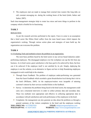  The employees start are made to manage their external time wasters like long talks on
call, constant messaging etc. during the working hours of the hotel (Joshi, Sarker and
Sarker, 2007).
Such time-management strategies help to create less stress and more things to perform in the
company which is fruitful for its functioning.
TASK 3
REFLECTIVE
As per the research activities performed in the report, I have to come to an assumption
that a hotel sector like Hilton Hotel suffers from the team based issues which impacts the
organization's working. Through various action plans and strategies of team build up, the
organization can overcome this problem.
TASK 4
4.1 Evaluating Tools and methods to know the problem in an organization
The most basic problem faced by the hotel sector or any service based industries under-
performing employees. The disengaged employee over the workplace can sap the life from any
business. As in hotel sector, guest satisfaction is the base goal to be achieved by them, but how
can it be achieved if the employee itself is not satisfied by its job. Simply, deploying the
employee is not the solution, as an alternative to figure out how to help floundering employees
reengaged at work would help in the situation.
Through Guest Feedback: The problem of employee under-performing was generated
from the Guest Feedback which recorded a great dissatisfaction level during their visit to
the hotel (Williams, 2005). As the employees/waiters were incapable of attaining
customer's interest by their services resulted failure in the feedback.
Survey: to determine the problems being faced in the hotel sector, the management could
carry out a structured interviews in order to collect primary data and secondary data.
These two methods were appropriate and effective in collecting appropriate data in
accordance with job satisfaction and work performance of the employees in the hotel.
Complaints: the management can also generate an idea about the problems as through a
general summary of the visitors complaints in the hotel and the employees working
TOLL-FREE NO: +61 879057034 EMAIL: help@assignmentprime.com
WHATSAPP NO: +61 424715655 WEBSITE: https://www.assignmentprime.com
ASSIGNMENT HELP & WRITING SERVICES AUSTRALIA
 