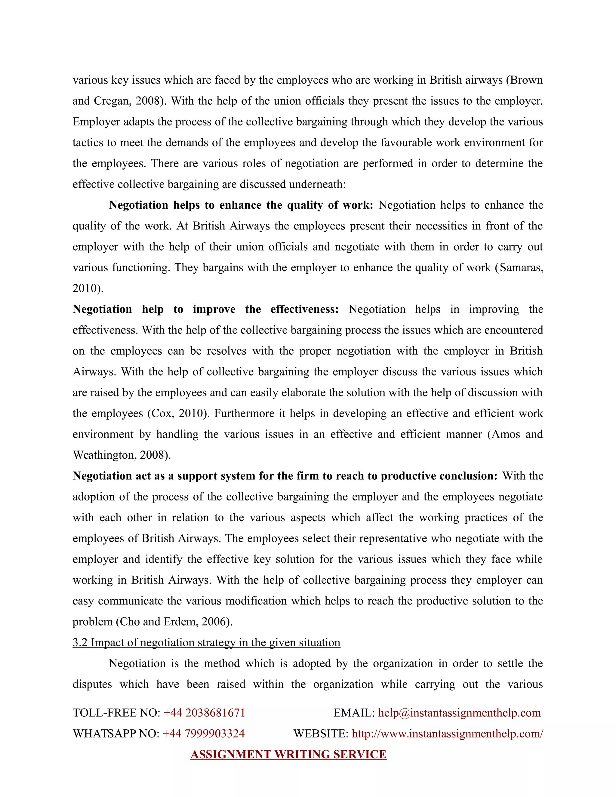various key issues which are faced by the employees who are working in British airways (Brown
and Cregan, 2008). With the help of the union officials they present the issues to the employer.
Employer adapts the process of the collective bargaining through which they develop the various
tactics to meet the demands of the employees and develop the favourable work environment for
the employees. There are various roles of negotiation are performed in order to determine the
effective collective bargaining are discussed underneath:
Negotiation helps to enhance the quality of work: Negotiation helps to enhance the
quality of the work. At British Airways the employees present their necessities in front of the
employer with the help of their union officials and negotiate with them in order to carry out
various functioning. They bargains with the employer to enhance the quality of work (Samaras,
2010).
Negotiation help to improve the effectiveness: Negotiation helps in improving the
effectiveness. With the help of the collective bargaining process the issues which are encountered
on the employees can be resolves with the proper negotiation with the employer in British
Airways. With the help of collective bargaining the employer discuss the various issues which
are raised by the employees and can easily elaborate the solution with the help of discussion with
the employees (Cox, 2010). Furthermore it helps in developing an effective and efficient work
environment by handling the various issues in an effective and efficient manner (Amos and
Weathington, 2008).
Negotiation act as a support system for the firm to reach to productive conclusion: With the
adoption of the process of the collective bargaining the employer and the employees negotiate
with each other in relation to the various aspects which affect the working practices of the
employees of British Airways. The employees select their representative who negotiate with the
employer and identify the effective key solution for the various issues which they face while
working in British Airways. With the help of collective bargaining process they employer can
easy communicate the various modification which helps to reach the productive solution to the
problem (Cho and Erdem, 2006).
3.2 Impact of negotiation strategy in the given situation
Negotiation is the method which is adopted by the organization in order to settle the
disputes which have been raised within the organization while carrying out the various
TOLL-FREE NO: +44 2038681671 EMAIL: help@instantassignmenthelp.com
WHATSAPP NO: +44 7999903324 WEBSITE: http://www.instantassignmenthelp.com/
ASSIGNMENT WRITING SERVICE
 