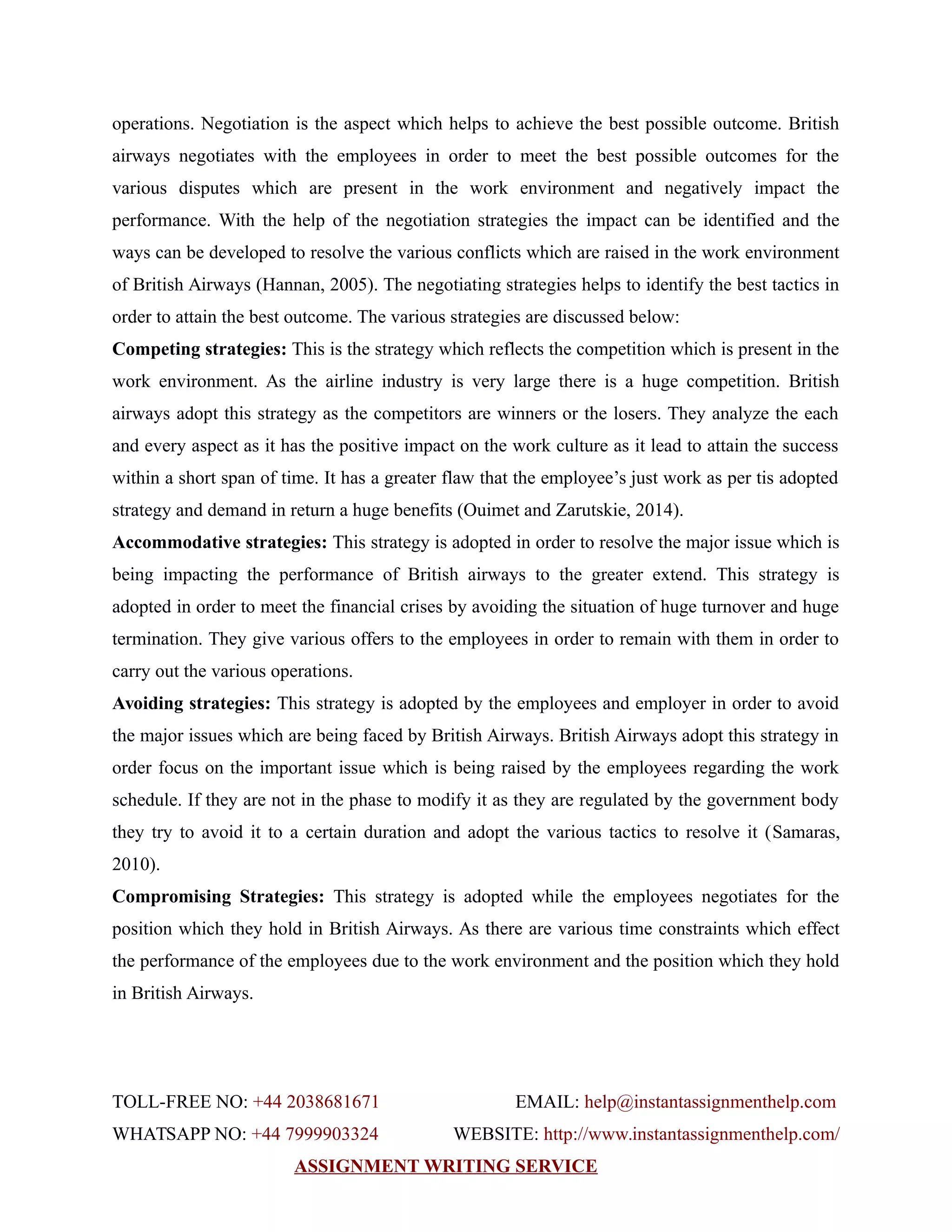 operations. Negotiation is the aspect which helps to achieve the best possible outcome. British
airways negotiates with the employees in order to meet the best possible outcomes for the
various disputes which are present in the work environment and negatively impact the
performance. With the help of the negotiation strategies the impact can be identified and the
ways can be developed to resolve the various conflicts which are raised in the work environment
of British Airways (Hannan, 2005). The negotiating strategies helps to identify the best tactics in
order to attain the best outcome. The various strategies are discussed below:
Competing strategies: This is the strategy which reflects the competition which is present in the
work environment. As the airline industry is very large there is a huge competition. British
airways adopt this strategy as the competitors are winners or the losers. They analyze the each
and every aspect as it has the positive impact on the work culture as it lead to attain the success
within a short span of time. It has a greater flaw that the employee’s just work as per tis adopted
strategy and demand in return a huge benefits (Ouimet and Zarutskie, 2014).
Accommodative strategies: This strategy is adopted in order to resolve the major issue which is
being impacting the performance of British airways to the greater extend. This strategy is
adopted in order to meet the financial crises by avoiding the situation of huge turnover and huge
termination. They give various offers to the employees in order to remain with them in order to
carry out the various operations.
Avoiding strategies: This strategy is adopted by the employees and employer in order to avoid
the major issues which are being faced by British Airways. British Airways adopt this strategy in
order focus on the important issue which is being raised by the employees regarding the work
schedule. If they are not in the phase to modify it as they are regulated by the government body
they try to avoid it to a certain duration and adopt the various tactics to resolve it (Samaras,
2010).
Compromising Strategies: This strategy is adopted while the employees negotiates for the
position which they hold in British Airways. As there are various time constraints which effect
the performance of the employees due to the work environment and the position which they hold
in British Airways.
TOLL-FREE NO: +44 2038681671 EMAIL: help@instantassignmenthelp.com
WHATSAPP NO: +44 7999903324 WEBSITE: http://www.instantassignmenthelp.com/
ASSIGNMENT WRITING SERVICE
 