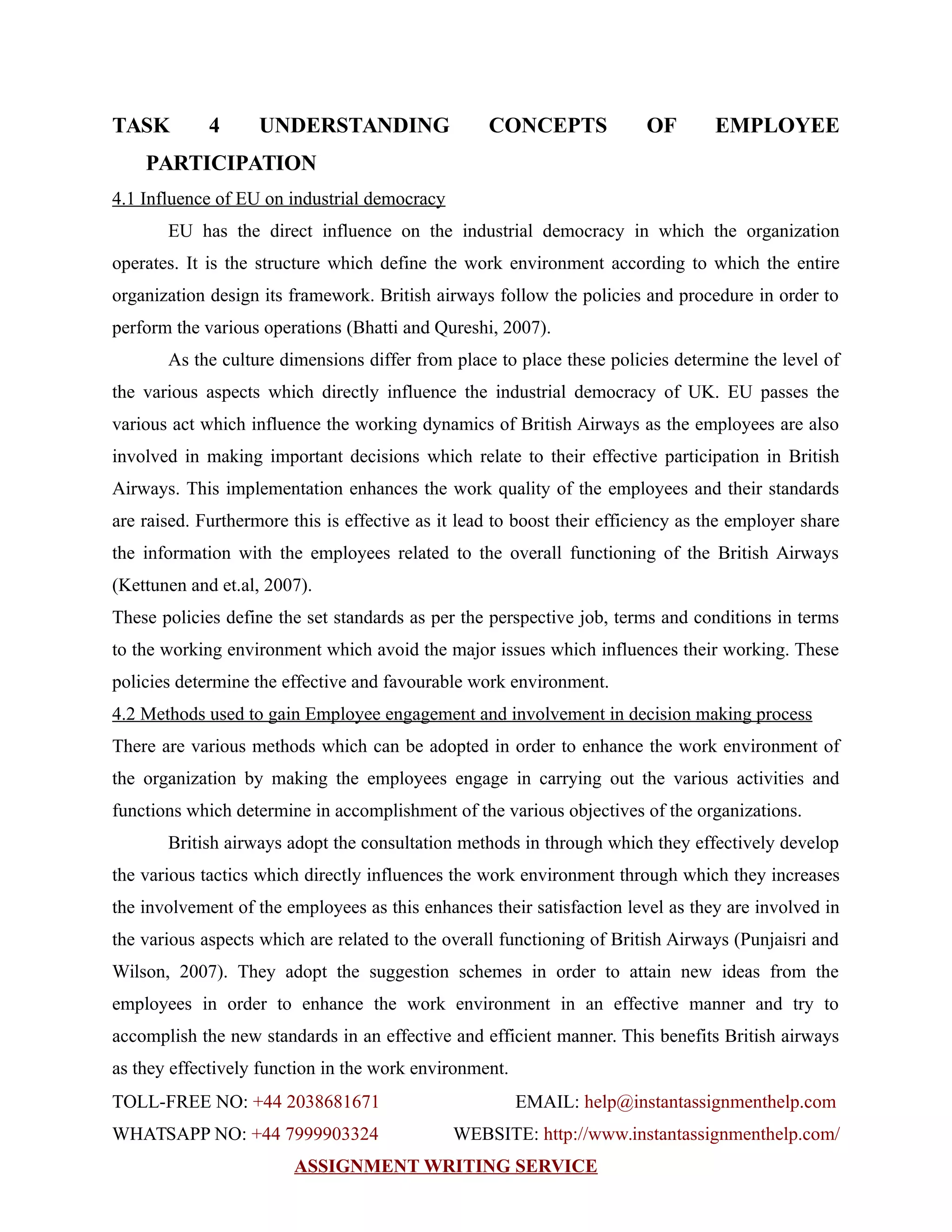 TASK 4 UNDERSTANDING CONCEPTS OF EMPLOYEE
PARTICIPATION
4.1 Influence of EU on industrial democracy
EU has the direct influence on the industrial democracy in which the organization
operates. It is the structure which define the work environment according to which the entire
organization design its framework. British airways follow the policies and procedure in order to
perform the various operations (Bhatti and Qureshi, 2007).
As the culture dimensions differ from place to place these policies determine the level of
the various aspects which directly influence the industrial democracy of UK. EU passes the
various act which influence the working dynamics of British Airways as the employees are also
involved in making important decisions which relate to their effective participation in British
Airways. This implementation enhances the work quality of the employees and their standards
are raised. Furthermore this is effective as it lead to boost their efficiency as the employer share
the information with the employees related to the overall functioning of the British Airways
(Kettunen and et.al, 2007).
These policies define the set standards as per the perspective job, terms and conditions in terms
to the working environment which avoid the major issues which influences their working. These
policies determine the effective and favourable work environment.
4.2 Methods used to gain Employee engagement and involvement in decision making process
There are various methods which can be adopted in order to enhance the work environment of
the organization by making the employees engage in carrying out the various activities and
functions which determine in accomplishment of the various objectives of the organizations.
British airways adopt the consultation methods in through which they effectively develop
the various tactics which directly influences the work environment through which they increases
the involvement of the employees as this enhances their satisfaction level as they are involved in
the various aspects which are related to the overall functioning of British Airways (Punjaisri and
Wilson, 2007). They adopt the suggestion schemes in order to attain new ideas from the
employees in order to enhance the work environment in an effective manner and try to
accomplish the new standards in an effective and efficient manner. This benefits British airways
as they effectively function in the work environment.
TOLL-FREE NO: +44 2038681671 EMAIL: help@instantassignmenthelp.com
WHATSAPP NO: +44 7999903324 WEBSITE: http://www.instantassignmenthelp.com/
ASSIGNMENT WRITING SERVICE
 