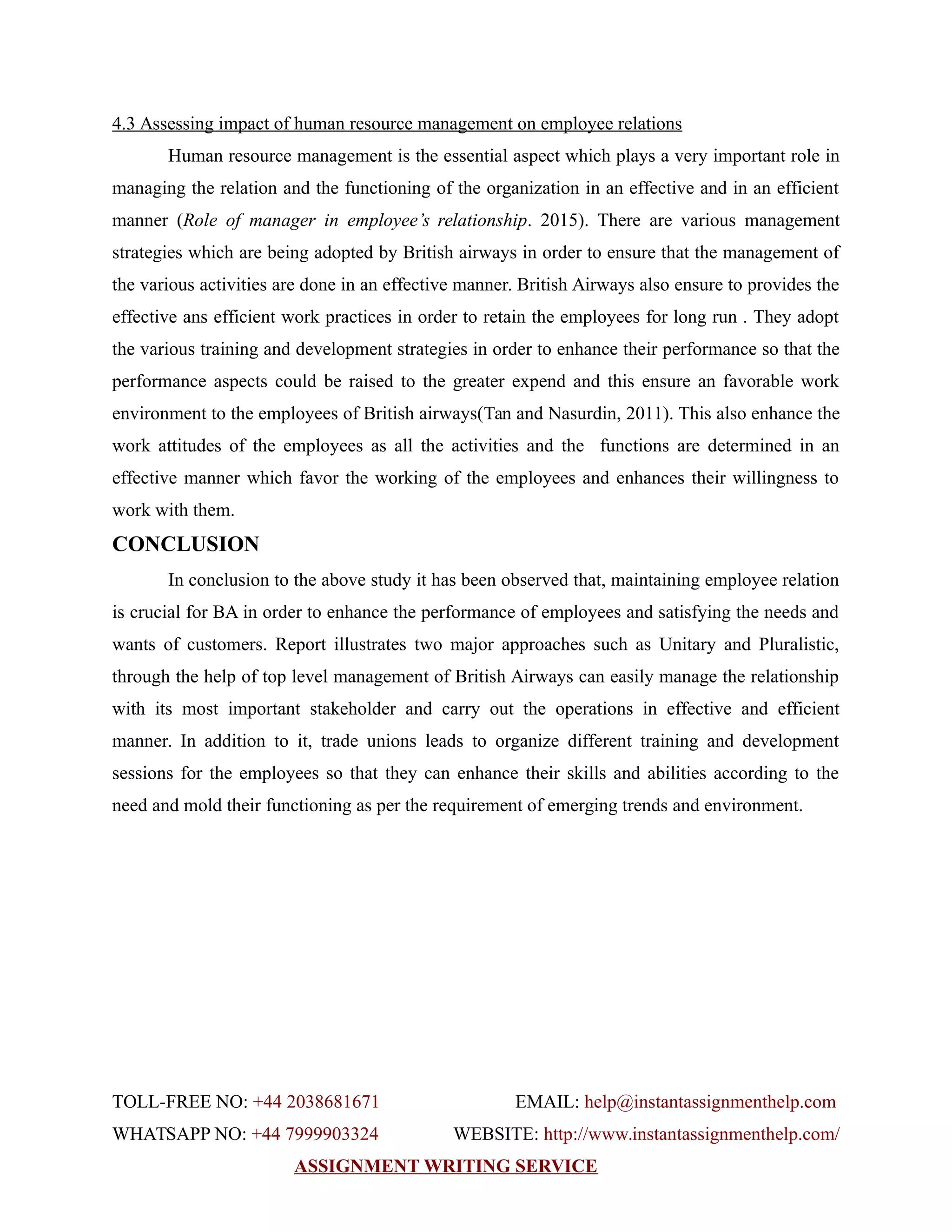 4.3 Assessing impact of human resource management on employee relations
Human resource management is the essential aspect which plays a very important role in
managing the relation and the functioning of the organization in an effective and in an efficient
manner (Role of manager in employee’s relationship. 2015). There are various management
strategies which are being adopted by British airways in order to ensure that the management of
the various activities are done in an effective manner. British Airways also ensure to provides the
effective ans efficient work practices in order to retain the employees for long run . They adopt
the various training and development strategies in order to enhance their performance so that the
performance aspects could be raised to the greater expend and this ensure an favorable work
environment to the employees of British airways(Tan and Nasurdin, 2011). This also enhance the
work attitudes of the employees as all the activities and the functions are determined in an
effective manner which favor the working of the employees and enhances their willingness to
work with them.
CONCLUSION
In conclusion to the above study it has been observed that, maintaining employee relation
is crucial for BA in order to enhance the performance of employees and satisfying the needs and
wants of customers. Report illustrates two major approaches such as Unitary and Pluralistic,
through the help of top level management of British Airways can easily manage the relationship
with its most important stakeholder and carry out the operations in effective and efficient
manner. In addition to it, trade unions leads to organize different training and development
sessions for the employees so that they can enhance their skills and abilities according to the
need and mold their functioning as per the requirement of emerging trends and environment.
TOLL-FREE NO: +44 2038681671 EMAIL: help@instantassignmenthelp.com
WHATSAPP NO: +44 7999903324 WEBSITE: http://www.instantassignmenthelp.com/
ASSIGNMENT WRITING SERVICE
 