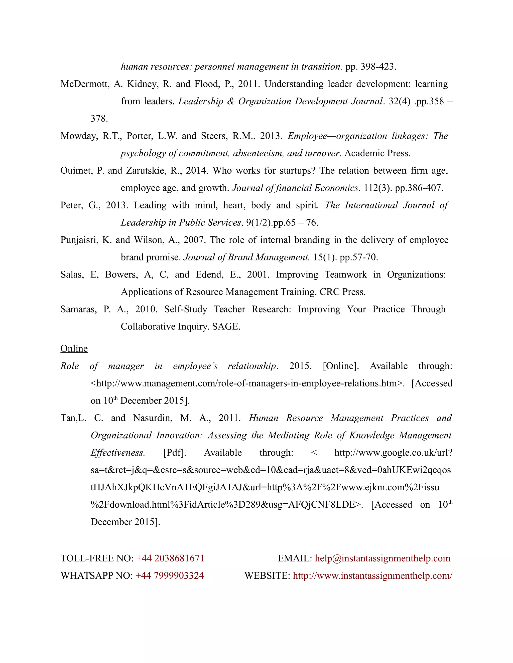 human resources: personnel management in transition. pp. 398-423.
McDermott, A. Kidney, R. and Flood, P., 2011. Understanding leader development: learning
from leaders. Leadership & Organization Development Journal. 32(4) .pp.358 –
378.
Mowday, R.T., Porter, L.W. and Steers, R.M., 2013. Employee—organization linkages: The
psychology of commitment, absenteeism, and turnover. Academic Press.
Ouimet, P. and Zarutskie, R., 2014. Who works for startups? The relation between firm age,
employee age, and growth. Journal of financial Economics. 112(3). pp.386-407.
Peter, G., 2013. Leading with mind, heart, body and spirit. The International Journal of
Leadership in Public Services. 9(1/2).pp.65 – 76.
Punjaisri, K. and Wilson, A., 2007. The role of internal branding in the delivery of employee
brand promise. Journal of Brand Management. 15(1). pp.57-70.
Salas, E, Bowers, A, C, and Edend, E., 2001. Improving Teamwork in Organizations:
Applications of Resource Management Training. CRC Press.
Samaras, P. A., 2010. Self-Study Teacher Research: Improving Your Practice Through
Collaborative Inquiry. SAGE.
Online
Role of manager in employee’s relationship. 2015. [Online]. Available through:
<http://www.management.com/role-of-managers-in-employee-relations.htm>. [Accessed
on 10th
December 2015].
Tan,L. C. and Nasurdin, M. A., 2011. Human Resource Management Practices and
Organizational Innovation: Assessing the Mediating Role of Knowledge Management
Effectiveness. [Pdf]. Available through: < http://www.google.co.uk/url?
sa=t&rct=j&q=&esrc=s&source=web&cd=10&cad=rja&uact=8&ved=0ahUKEwi2qeqos
tHJAhXJkpQKHcVnATEQFgiJATAJ&url=http%3A%2F%2Fwww.ejkm.com%2Fissu
%2Fdownload.html%3FidArticle%3D289&usg=AFQjCNF8LDE>. [Accessed on 10th
December 2015].
TOLL-FREE NO: +44 2038681671 EMAIL: help@instantassignmenthelp.com
WHATSAPP NO: +44 7999903324 WEBSITE: http://www.instantassignmenthelp.com/
 