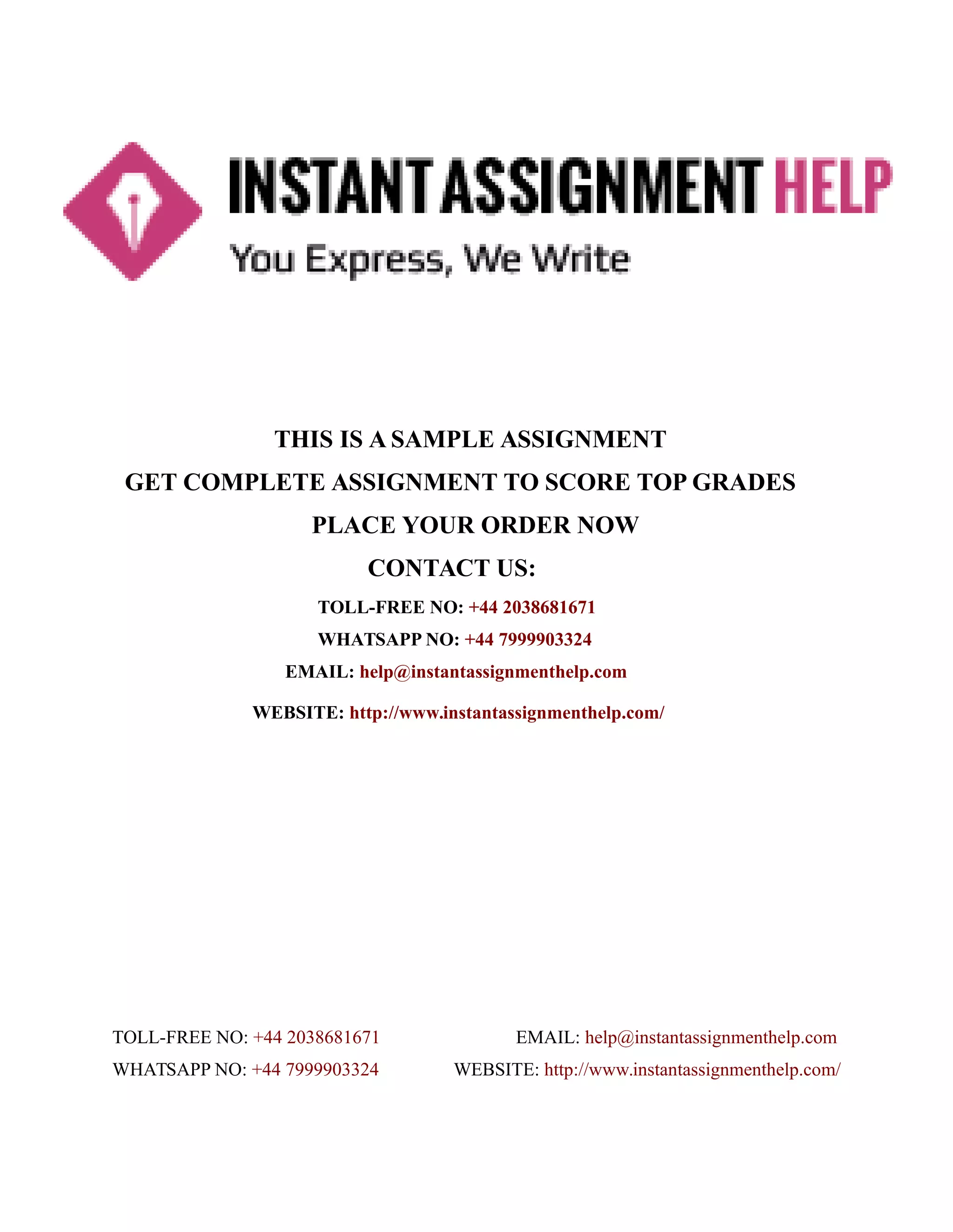 THIS IS A SAMPLE ASSIGNMENT
GET COMPLETE ASSIGNMENT TO SCORE TOP GRADES
PLACE YOUR ORDER NOW
CONTACT US:
TOLL-FREE NO: +44 2038681671
WHATSAPP NO: +44 7999903324
EMAIL: help@instantassignmenthelp.com
WEBSITE: http://www.instantassignmenthelp.com/
TOLL-FREE NO: +44 2038681671 EMAIL: help@instantassignmenthelp.com
WHATSAPP NO: +44 7999903324 WEBSITE: http://www.instantassignmenthelp.com/
 