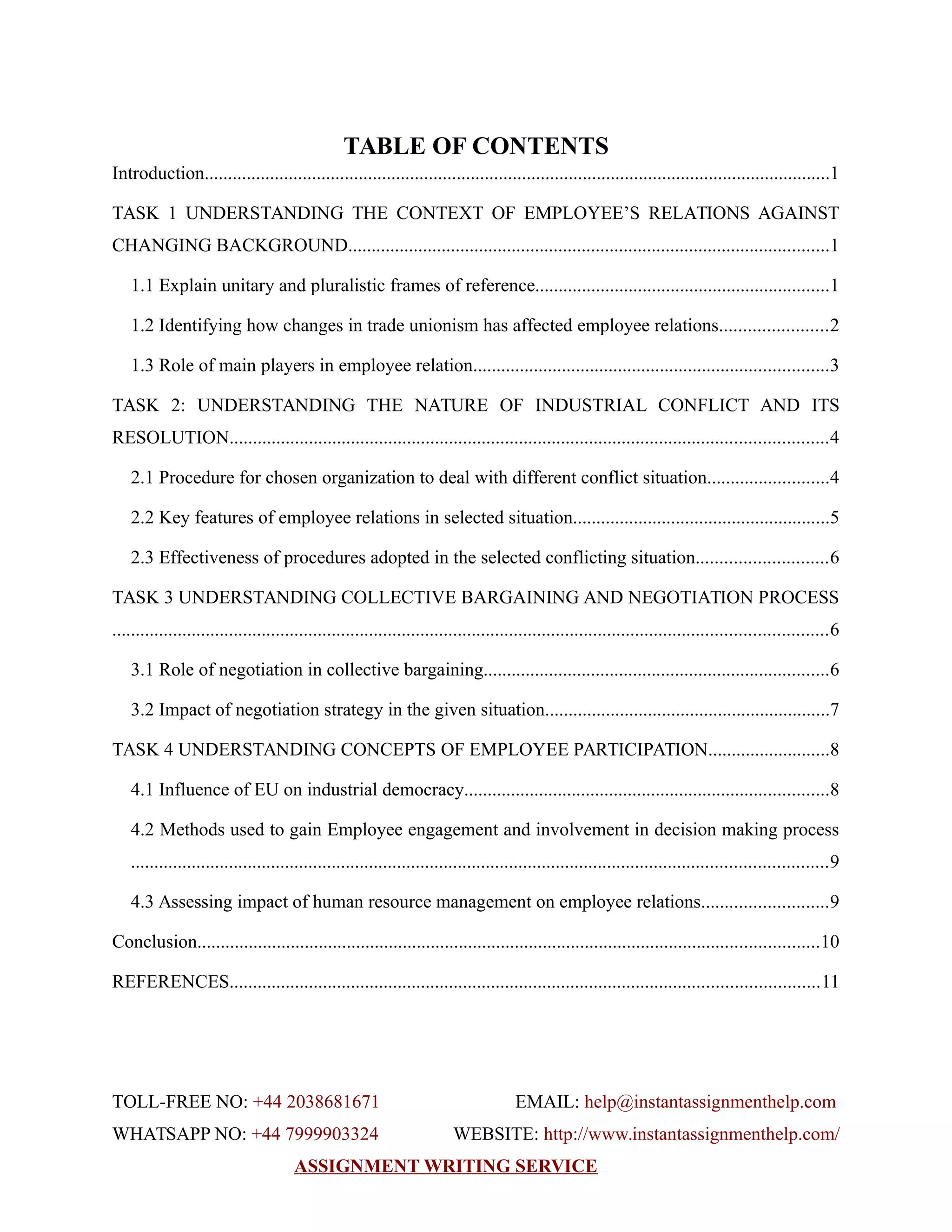 TABLE OF CONTENTS
Introduction......................................................................................................................................1
TASK 1 UNDERSTANDING THE CONTEXT OF EMPLOYEE’S RELATIONS AGAINST
CHANGING BACKGROUND.......................................................................................................1
1.1 Explain unitary and pluralistic frames of reference...............................................................1
1.2 Identifying how changes in trade unionism has affected employee relations.......................2
1.3 Role of main players in employee relation............................................................................3
TASK 2: UNDERSTANDING THE NATURE OF INDUSTRIAL CONFLICT AND ITS
RESOLUTION................................................................................................................................4
2.1 Procedure for chosen organization to deal with different conflict situation..........................4
2.2 Key features of employee relations in selected situation.......................................................5
2.3 Effectiveness of procedures adopted in the selected conflicting situation............................6
TASK 3 UNDERSTANDING COLLECTIVE BARGAINING AND NEGOTIATION PROCESS
.........................................................................................................................................................6
3.1 Role of negotiation in collective bargaining..........................................................................6
3.2 Impact of negotiation strategy in the given situation.............................................................7
TASK 4 UNDERSTANDING CONCEPTS OF EMPLOYEE PARTICIPATION..........................8
4.1 Influence of EU on industrial democracy..............................................................................8
4.2 Methods used to gain Employee engagement and involvement in decision making process
.....................................................................................................................................................9
4.3 Assessing impact of human resource management on employee relations...........................9
Conclusion.....................................................................................................................................10
REFERENCES..............................................................................................................................11
TOLL-FREE NO: +44 2038681671 EMAIL: help@instantassignmenthelp.com
WHATSAPP NO: +44 7999903324 WEBSITE: http://www.instantassignmenthelp.com/
ASSIGNMENT WRITING SERVICE
 
