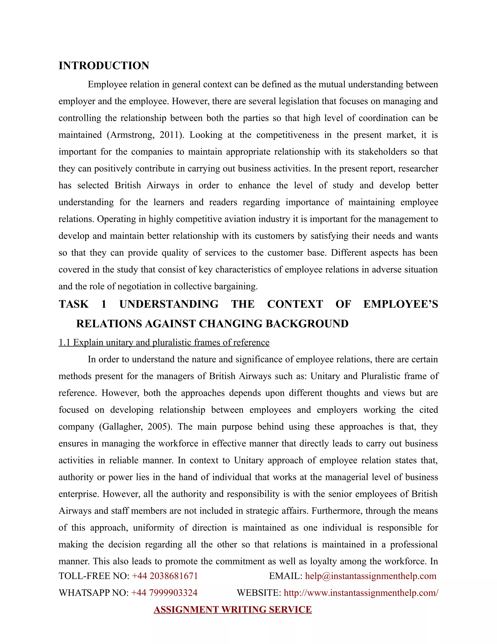 INTRODUCTION
Employee relation in general context can be defined as the mutual understanding between
employer and the employee. However, there are several legislation that focuses on managing and
controlling the relationship between both the parties so that high level of coordination can be
maintained (Armstrong, 2011). Looking at the competitiveness in the present market, it is
important for the companies to maintain appropriate relationship with its stakeholders so that
they can positively contribute in carrying out business activities. In the present report, researcher
has selected British Airways in order to enhance the level of study and develop better
understanding for the learners and readers regarding importance of maintaining employee
relations. Operating in highly competitive aviation industry it is important for the management to
develop and maintain better relationship with its customers by satisfying their needs and wants
so that they can provide quality of services to the customer base. Different aspects has been
covered in the study that consist of key characteristics of employee relations in adverse situation
and the role of negotiation in collective bargaining.
TASK 1 UNDERSTANDING THE CONTEXT OF EMPLOYEE’S
RELATIONS AGAINST CHANGING BACKGROUND
1.1 Explain unitary and pluralistic frames of reference
In order to understand the nature and significance of employee relations, there are certain
methods present for the managers of British Airways such as: Unitary and Pluralistic frame of
reference. However, both the approaches depends upon different thoughts and views but are
focused on developing relationship between employees and employers working the cited
company (Gallagher, 2005). The main purpose behind using these approaches is that, they
ensures in managing the workforce in effective manner that directly leads to carry out business
activities in reliable manner. In context to Unitary approach of employee relation states that,
authority or power lies in the hand of individual that works at the managerial level of business
enterprise. However, all the authority and responsibility is with the senior employees of British
Airways and staff members are not included in strategic affairs. Furthermore, through the means
of this approach, uniformity of direction is maintained as one individual is responsible for
making the decision regarding all the other so that relations is maintained in a professional
manner. This also leads to promote the commitment as well as loyalty among the workforce. In
TOLL-FREE NO: +44 2038681671 EMAIL: help@instantassignmenthelp.com
WHATSAPP NO: +44 7999903324 WEBSITE: http://www.instantassignmenthelp.com/
ASSIGNMENT WRITING SERVICE
 