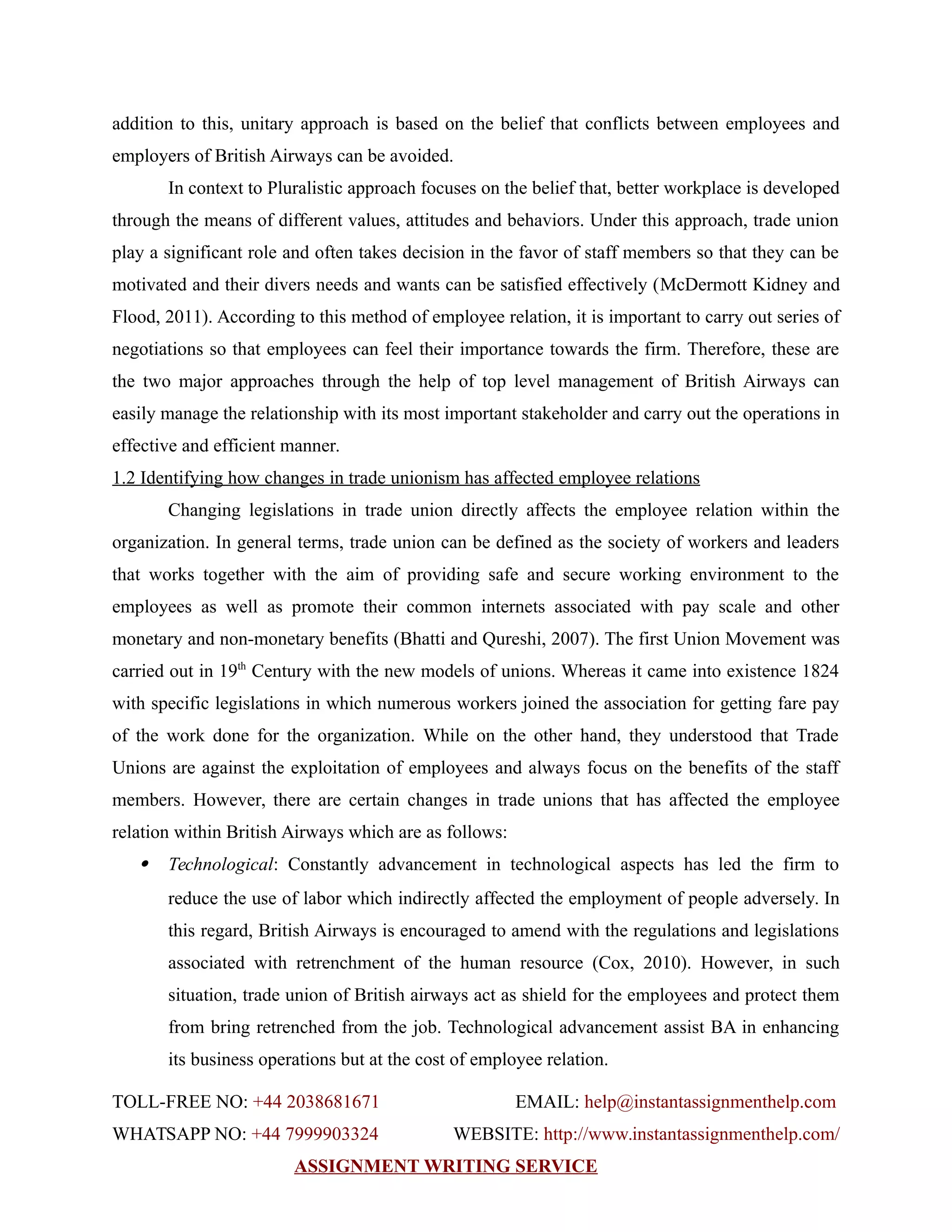 addition to this, unitary approach is based on the belief that conflicts between employees and
employers of British Airways can be avoided.
In context to Pluralistic approach focuses on the belief that, better workplace is developed
through the means of different values, attitudes and behaviors. Under this approach, trade union
play a significant role and often takes decision in the favor of staff members so that they can be
motivated and their divers needs and wants can be satisfied effectively (McDermott Kidney and
Flood, 2011). According to this method of employee relation, it is important to carry out series of
negotiations so that employees can feel their importance towards the firm. Therefore, these are
the two major approaches through the help of top level management of British Airways can
easily manage the relationship with its most important stakeholder and carry out the operations in
effective and efficient manner.
1.2 Identifying how changes in trade unionism has affected employee relations
Changing legislations in trade union directly affects the employee relation within the
organization. In general terms, trade union can be defined as the society of workers and leaders
that works together with the aim of providing safe and secure working environment to the
employees as well as promote their common internets associated with pay scale and other
monetary and non-monetary benefits (Bhatti and Qureshi, 2007). The first Union Movement was
carried out in 19th
Century with the new models of unions. Whereas it came into existence 1824
with specific legislations in which numerous workers joined the association for getting fare pay
of the work done for the organization. While on the other hand, they understood that Trade
Unions are against the exploitation of employees and always focus on the benefits of the staff
members. However, there are certain changes in trade unions that has affected the employee
relation within British Airways which are as follows:
 Technological: Constantly advancement in technological aspects has led the firm to
reduce the use of labor which indirectly affected the employment of people adversely. In
this regard, British Airways is encouraged to amend with the regulations and legislations
associated with retrenchment of the human resource (Cox, 2010). However, in such
situation, trade union of British airways act as shield for the employees and protect them
from bring retrenched from the job. Technological advancement assist BA in enhancing
its business operations but at the cost of employee relation.
TOLL-FREE NO: +44 2038681671 EMAIL: help@instantassignmenthelp.com
WHATSAPP NO: +44 7999903324 WEBSITE: http://www.instantassignmenthelp.com/
ASSIGNMENT WRITING SERVICE
 