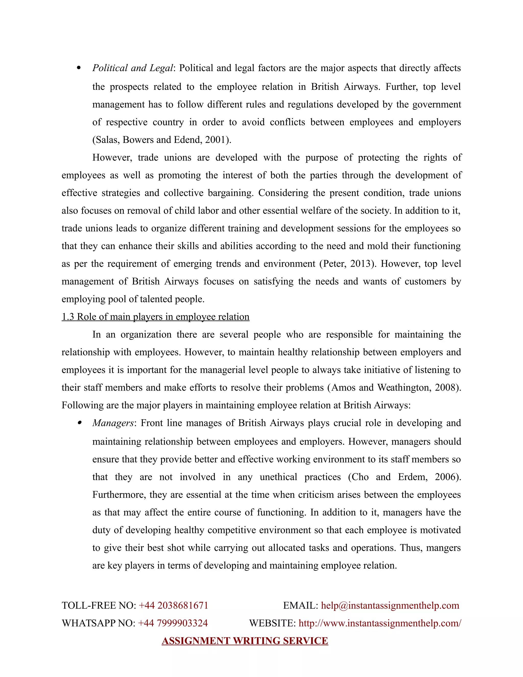  Political and Legal: Political and legal factors are the major aspects that directly affects
the prospects related to the employee relation in British Airways. Further, top level
management has to follow different rules and regulations developed by the government
of respective country in order to avoid conflicts between employees and employers
(Salas, Bowers and Edend, 2001).
However, trade unions are developed with the purpose of protecting the rights of
employees as well as promoting the interest of both the parties through the development of
effective strategies and collective bargaining. Considering the present condition, trade unions
also focuses on removal of child labor and other essential welfare of the society. In addition to it,
trade unions leads to organize different training and development sessions for the employees so
that they can enhance their skills and abilities according to the need and mold their functioning
as per the requirement of emerging trends and environment (Peter, 2013). However, top level
management of British Airways focuses on satisfying the needs and wants of customers by
employing pool of talented people.
1.3 Role of main players in employee relation
In an organization there are several people who are responsible for maintaining the
relationship with employees. However, to maintain healthy relationship between employers and
employees it is important for the managerial level people to always take initiative of listening to
their staff members and make efforts to resolve their problems (Amos and Weathington, 2008).
Following are the major players in maintaining employee relation at British Airways:
 Managers: Front line manages of British Airways plays crucial role in developing and
maintaining relationship between employees and employers. However, managers should
ensure that they provide better and effective working environment to its staff members so
that they are not involved in any unethical practices (Cho and Erdem, 2006).
Furthermore, they are essential at the time when criticism arises between the employees
as that may affect the entire course of functioning. In addition to it, managers have the
duty of developing healthy competitive environment so that each employee is motivated
to give their best shot while carrying out allocated tasks and operations. Thus, mangers
are key players in terms of developing and maintaining employee relation.
TOLL-FREE NO: +44 2038681671 EMAIL: help@instantassignmenthelp.com
WHATSAPP NO: +44 7999903324 WEBSITE: http://www.instantassignmenthelp.com/
ASSIGNMENT WRITING SERVICE
 