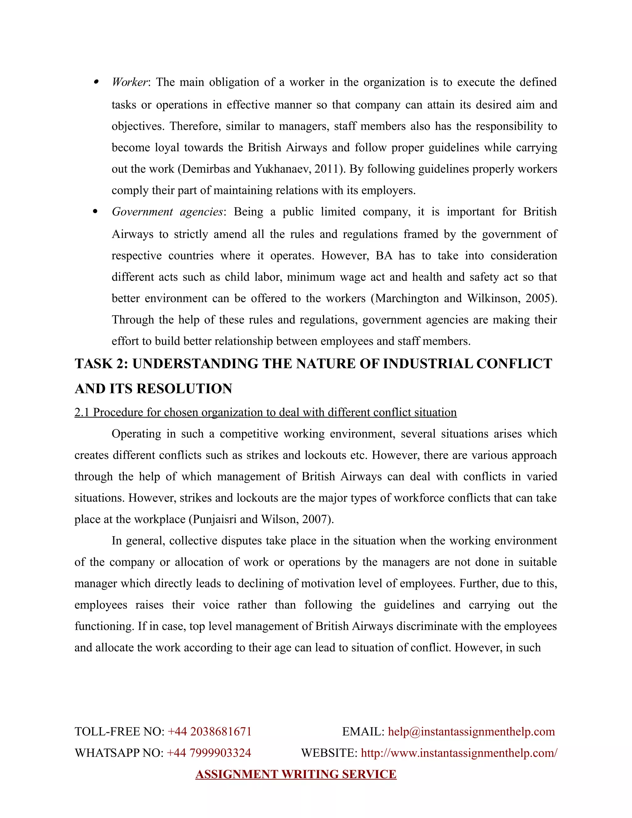  Worker: The main obligation of a worker in the organization is to execute the defined
tasks or operations in effective manner so that company can attain its desired aim and
objectives. Therefore, similar to managers, staff members also has the responsibility to
become loyal towards the British Airways and follow proper guidelines while carrying
out the work (Demirbas and Yukhanaev, 2011). By following guidelines properly workers
comply their part of maintaining relations with its employers.
 Government agencies: Being a public limited company, it is important for British
Airways to strictly amend all the rules and regulations framed by the government of
respective countries where it operates. However, BA has to take into consideration
different acts such as child labor, minimum wage act and health and safety act so that
better environment can be offered to the workers (Marchington and Wilkinson, 2005).
Through the help of these rules and regulations, government agencies are making their
effort to build better relationship between employees and staff members.
TASK 2: UNDERSTANDING THE NATURE OF INDUSTRIAL CONFLICT
AND ITS RESOLUTION
2.1 Procedure for chosen organization to deal with different conflict situation
Operating in such a competitive working environment, several situations arises which
creates different conflicts such as strikes and lockouts etc. However, there are various approach
through the help of which management of British Airways can deal with conflicts in varied
situations. However, strikes and lockouts are the major types of workforce conflicts that can take
place at the workplace (Punjaisri and Wilson, 2007).
In general, collective disputes take place in the situation when the working environment
of the company or allocation of work or operations by the managers are not done in suitable
manager which directly leads to declining of motivation level of employees. Further, due to this,
employees raises their voice rather than following the guidelines and carrying out the
functioning. If in case, top level management of British Airways discriminate with the employees
and allocate the work according to their age can lead to situation of conflict. However, in such
TOLL-FREE NO: +44 2038681671 EMAIL: help@instantassignmenthelp.com
WHATSAPP NO: +44 7999903324 WEBSITE: http://www.instantassignmenthelp.com/
ASSIGNMENT WRITING SERVICE
 
