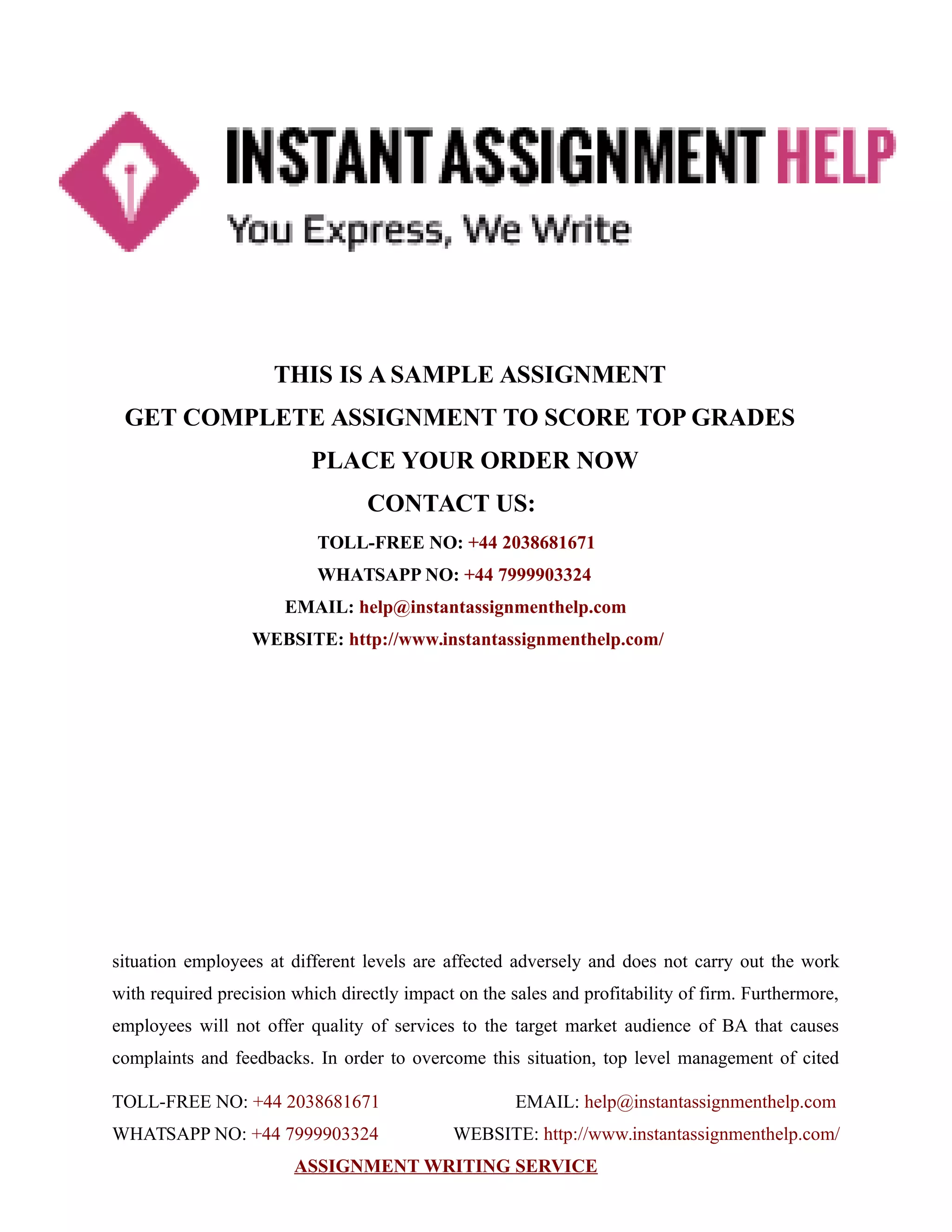 THIS IS A SAMPLE ASSIGNMENT
GET COMPLETE ASSIGNMENT TO SCORE TOP GRADES
PLACE YOUR ORDER NOW
CONTACT US:
TOLL-FREE NO: +44 2038681671
WHATSAPP NO: +44 7999903324
EMAIL: help@instantassignmenthelp.com
WEBSITE: http://www.instantassignmenthelp.com/
situation employees at different levels are affected adversely and does not carry out the work
with required precision which directly impact on the sales and profitability of firm. Furthermore,
employees will not offer quality of services to the target market audience of BA that causes
complaints and feedbacks. In order to overcome this situation, top level management of cited
TOLL-FREE NO: +44 2038681671 EMAIL: help@instantassignmenthelp.com
WHATSAPP NO: +44 7999903324 WEBSITE: http://www.instantassignmenthelp.com/
ASSIGNMENT WRITING SERVICE
 