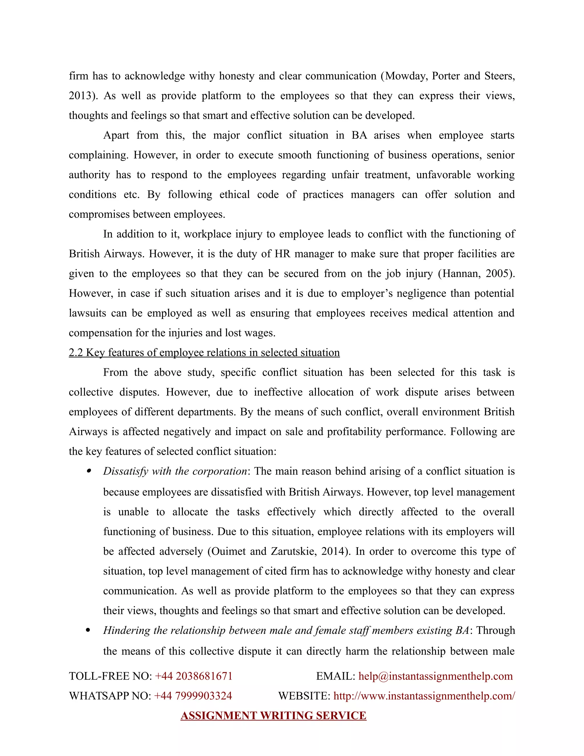 firm has to acknowledge withy honesty and clear communication (Mowday, Porter and Steers,
2013). As well as provide platform to the employees so that they can express their views,
thoughts and feelings so that smart and effective solution can be developed.
Apart from this, the major conflict situation in BA arises when employee starts
complaining. However, in order to execute smooth functioning of business operations, senior
authority has to respond to the employees regarding unfair treatment, unfavorable working
conditions etc. By following ethical code of practices managers can offer solution and
compromises between employees.
In addition to it, workplace injury to employee leads to conflict with the functioning of
British Airways. However, it is the duty of HR manager to make sure that proper facilities are
given to the employees so that they can be secured from on the job injury (Hannan, 2005).
However, in case if such situation arises and it is due to employer’s negligence than potential
lawsuits can be employed as well as ensuring that employees receives medical attention and
compensation for the injuries and lost wages.
2.2 Key features of employee relations in selected situation
From the above study, specific conflict situation has been selected for this task is
collective disputes. However, due to ineffective allocation of work dispute arises between
employees of different departments. By the means of such conflict, overall environment British
Airways is affected negatively and impact on sale and profitability performance. Following are
the key features of selected conflict situation:
 Dissatisfy with the corporation: The main reason behind arising of a conflict situation is
because employees are dissatisfied with British Airways. However, top level management
is unable to allocate the tasks effectively which directly affected to the overall
functioning of business. Due to this situation, employee relations with its employers will
be affected adversely (Ouimet and Zarutskie, 2014). In order to overcome this type of
situation, top level management of cited firm has to acknowledge withy honesty and clear
communication. As well as provide platform to the employees so that they can express
their views, thoughts and feelings so that smart and effective solution can be developed.
 Hindering the relationship between male and female staff members existing BA: Through
the means of this collective dispute it can directly harm the relationship between male
TOLL-FREE NO: +44 2038681671 EMAIL: help@instantassignmenthelp.com
WHATSAPP NO: +44 7999903324 WEBSITE: http://www.instantassignmenthelp.com/
ASSIGNMENT WRITING SERVICE
 
