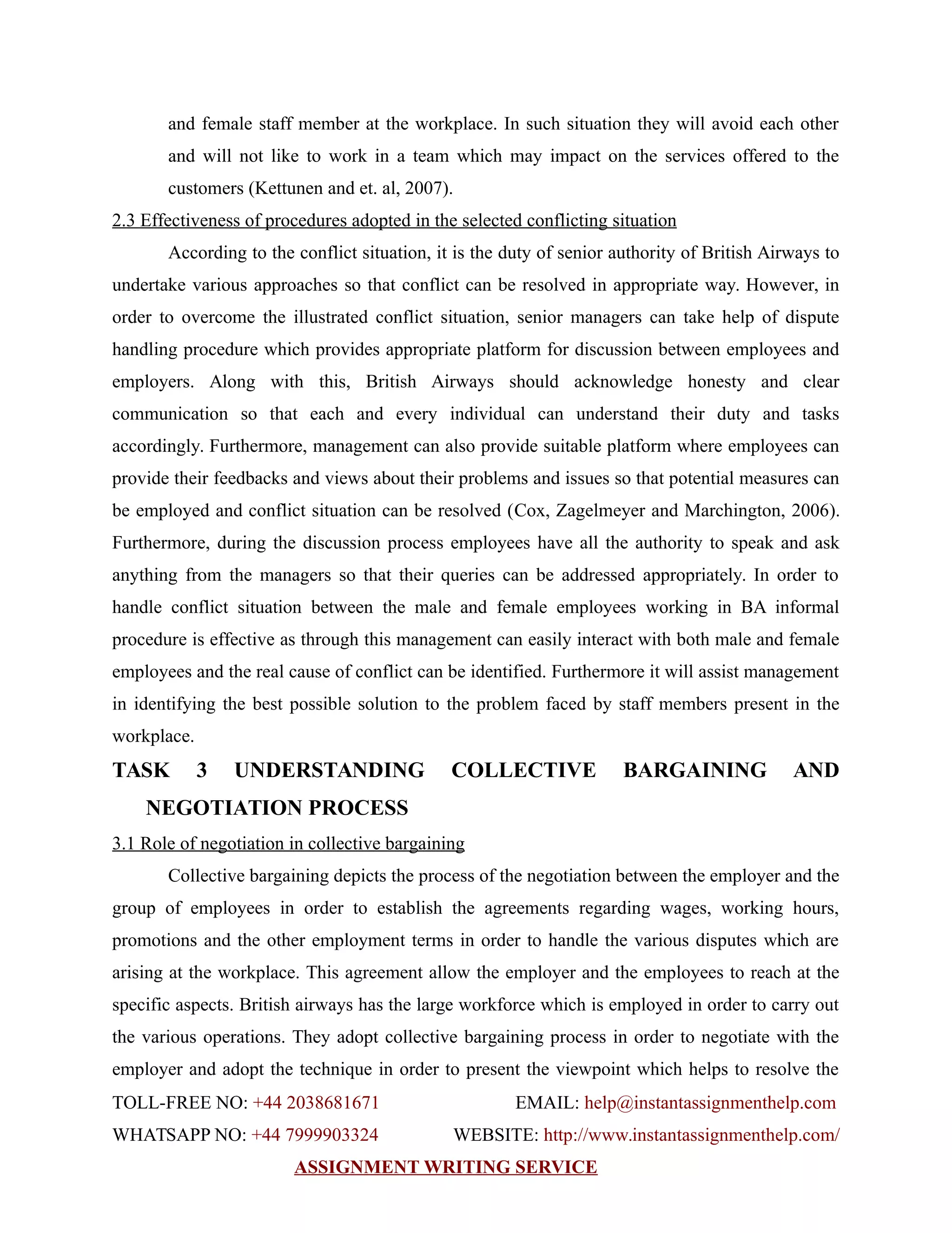 and female staff member at the workplace. In such situation they will avoid each other
and will not like to work in a team which may impact on the services offered to the
customers (Kettunen and et. al, 2007).
2.3 Effectiveness of procedures adopted in the selected conflicting situation
According to the conflict situation, it is the duty of senior authority of British Airways to
undertake various approaches so that conflict can be resolved in appropriate way. However, in
order to overcome the illustrated conflict situation, senior managers can take help of dispute
handling procedure which provides appropriate platform for discussion between employees and
employers. Along with this, British Airways should acknowledge honesty and clear
communication so that each and every individual can understand their duty and tasks
accordingly. Furthermore, management can also provide suitable platform where employees can
provide their feedbacks and views about their problems and issues so that potential measures can
be employed and conflict situation can be resolved (Cox, Zagelmeyer and Marchington, 2006).
Furthermore, during the discussion process employees have all the authority to speak and ask
anything from the managers so that their queries can be addressed appropriately. In order to
handle conflict situation between the male and female employees working in BA informal
procedure is effective as through this management can easily interact with both male and female
employees and the real cause of conflict can be identified. Furthermore it will assist management
in identifying the best possible solution to the problem faced by staff members present in the
workplace.
TASK 3 UNDERSTANDING COLLECTIVE BARGAINING AND
NEGOTIATION PROCESS
3.1 Role of negotiation in collective bargaining
Collective bargaining depicts the process of the negotiation between the employer and the
group of employees in order to establish the agreements regarding wages, working hours,
promotions and the other employment terms in order to handle the various disputes which are
arising at the workplace. This agreement allow the employer and the employees to reach at the
specific aspects. British airways has the large workforce which is employed in order to carry out
the various operations. They adopt collective bargaining process in order to negotiate with the
employer and adopt the technique in order to present the viewpoint which helps to resolve the
TOLL-FREE NO: +44 2038681671 EMAIL: help@instantassignmenthelp.com
WHATSAPP NO: +44 7999903324 WEBSITE: http://www.instantassignmenthelp.com/
ASSIGNMENT WRITING SERVICE
 