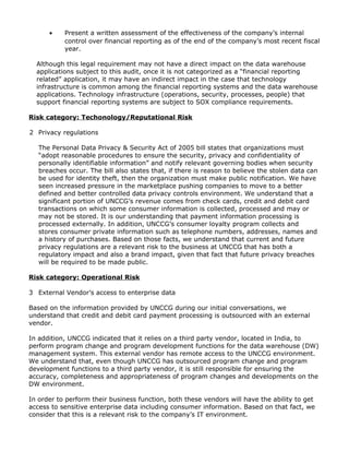 • Present a written assessment of the effectiveness of the company’s internal
control over financial reporting as of the end of the company’s most recent fiscal
year.
Although this legal requirement may not have a direct impact on the data warehouse
applications subject to this audit, once it is not categorized as a “financial reporting
related” application, it may have an indirect impact in the case that technology
infrastructure is common among the financial reporting systems and the data warehouse
applications. Technology infrastructure (operations, security, processes, people) that
support financial reporting systems are subject to SOX compliance requirements.
Risk category: Techonology/Reputational Risk
2 Privacy regulations
The Personal Data Privacy & Security Act of 2005 bill states that organizations must
“adopt reasonable procedures to ensure the security, privacy and confidentiality of
personally identifiable information” and notify relevant governing bodies when security
breaches occur. The bill also states that, if there is reason to believe the stolen data can
be used for identity theft, then the organization must make public notification. We have
seen increased pressure in the marketplace pushing companies to move to a better
defined and better controlled data privacy controls environment. We understand that a
significant portion of UNCCG’s revenue comes from check cards, credit and debit card
transactions on which some consumer information is collected, processed and may or
may not be stored. It is our understanding that payment information processing is
processed externally. In addition, UNCCG’s consumer loyalty program collects and
stores consumer private information such as telephone numbers, addresses, names and
a history of purchases. Based on those facts, we understand that current and future
privacy regulations are a relevant risk to the business at UNCCG that has both a
regulatory impact and also a brand impact, given that fact that future privacy breaches
will be required to be made public.
Risk category: Operational Risk
3 External Vendor’s access to enterprise data
Based on the information provided by UNCCG during our initial conversations, we
understand that credit and debit card payment processing is outsourced with an external
vendor.
In addition, UNCCG indicated that it relies on a third party vendor, located in India, to
perform program change and program development functions for the data warehouse (DW)
management system. This external vendor has remote access to the UNCCG environment.
We understand that, even though UNCCG has outsourced program change and program
development functions to a third party vendor, it is still responsible for ensuring the
accuracy, completeness and appropriateness of program changes and developments on the
DW environment.
In order to perform their business function, both these vendors will have the ability to get
access to sensitive enterprise data including consumer information. Based on that fact, we
consider that this is a relevant risk to the company’s IT environment.
 