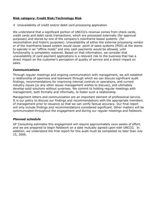 Risk category: Credit Risk/Technology Risk
4 Unavailability of credit and/or debit card processing application
We understand that a significant portion of UNCCG’s revenue comes from check cards,
credit cards and debit cards transactions, which are processed externally (for approval
purposes) and stored by one of the company’s mainframe based systems (for
reconciliation and historic purposes). Unavailability of either the external processing vendor
or of the mainframe-based system would cause point of sales systems (POS) at the stores
to operate in an “offline mode” and only cash payments would be allowed, until
functionality is completely restored. Based on that information, we consider that
unavailability of card payment applications is a relevant risk to the business that has a
direct impact on the customer’s perception of quality of service and a direct impact on
sales.
Communications
Through regular meetings and ongoing communication with management, we will establish
a relationship of openness and teamwork through which we can discuss significant audit
findings, recommendations for improving internal controls or operations, and current
industry issues (or any other issues management wishes to discuss), and ultimately
develop solid solutions without surprises. We commit to holding regular meetings with
management, both formally and informally, to foster such a relationship.
Management letters and communication are an important element of professional service.
It is our policy to discuss our findings and recommendations with the appropriate members
of management prior to issuance so that we can verify factual accuracy. Our final report
will only include findings and recommendations considered significant. Other matters will be
communicated throughout the engagement and during our regular meetings and fieldwork.
Planned schedule
GF Consulting estimates this engagement will require approximately xxxx weeks of effort,
and we are prepared to begin fieldwork on a date mutually agreed upon with UNCCG. In
addition, we understand the final report for this audit must be completed no later than July
15, 2006.
 