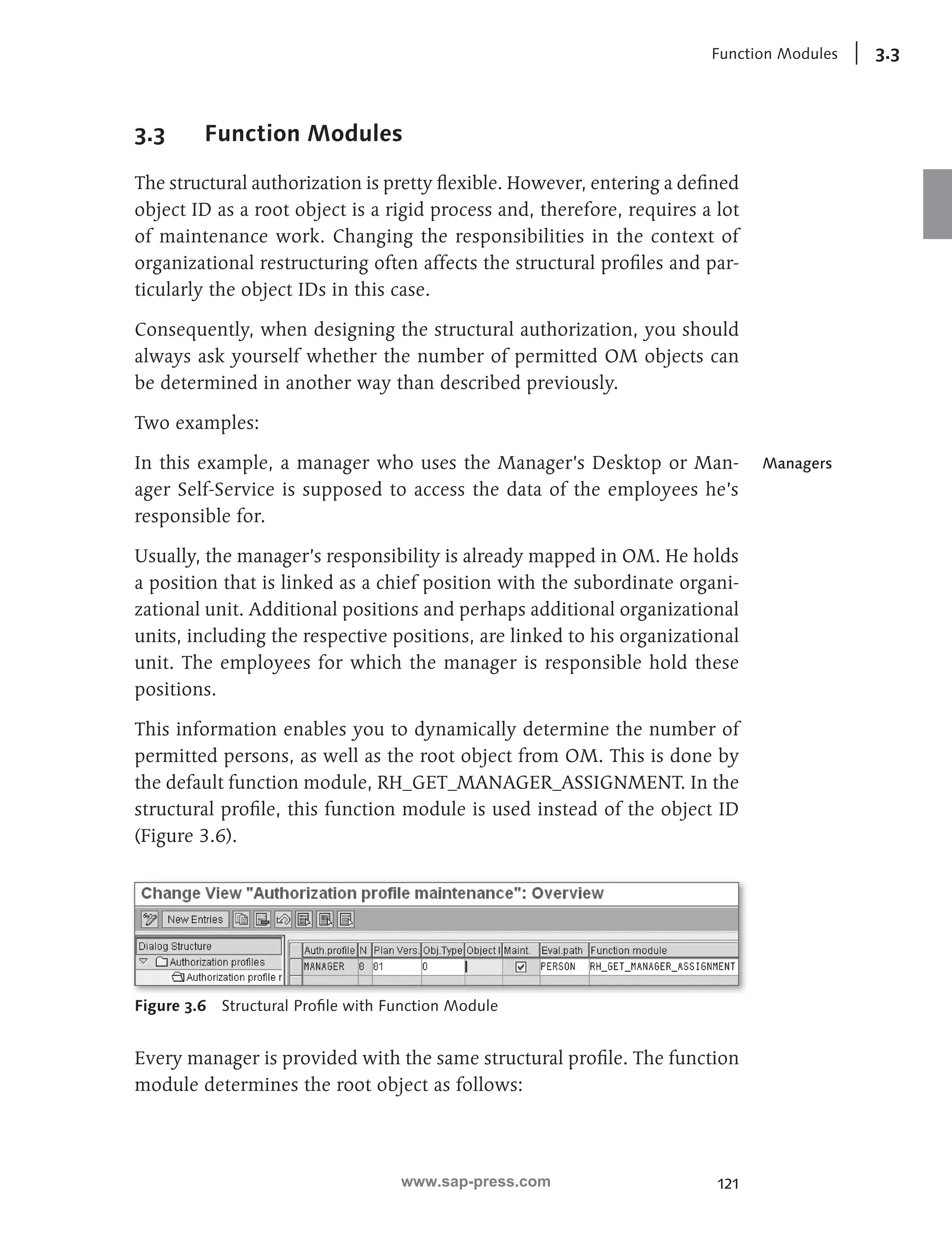 Function Modules 3.3 
121 
3.3 Function Modules 
The structural authorization is pretty fl exible. However, entering a defi ned 
object ID as a root object is a rigid process and, therefore, requires a lot 
of maintenance work. Changing the responsibilities in the context of 
organizational restructuring often affects the structural profi les and par-ticularly 
the object IDs in this case. 
Consequently, when designing the structural authorization, you should 
always ask yourself whether the number of permitted OM objects can 
be determined in another way than described previously. 
Two examples: 
In this example, a manager who uses the Manager’s Desktop or Man-ager 
Self-Service is supposed to access the data of the employees he’s 
responsible for. 
Usually, the manager’s responsibility is already mapped in OM. He holds 
a position that is linked as a chief position with the subordinate organi-zational 
unit. Additional positions and perhaps additional organizational 
units, including the respective positions, are linked to his organizational 
unit. The employees for which the manager is responsible hold these 
positions. 
This information enables you to dynamically determine the number of 
permitted persons, as well as the root object from OM. This is done by 
the default function module, RH_GET_MANAGER_ASSIGNMENT . In the 
structural profi le, this function module is used instead of the object ID 
(Figure 3.6). 
Figure 3.6 Structural Profi le with Function Module 
Every manager is provided with the same structural profi le. The function 
module determines the root object as follows: 
Managers 
www.sap-press.com 
 