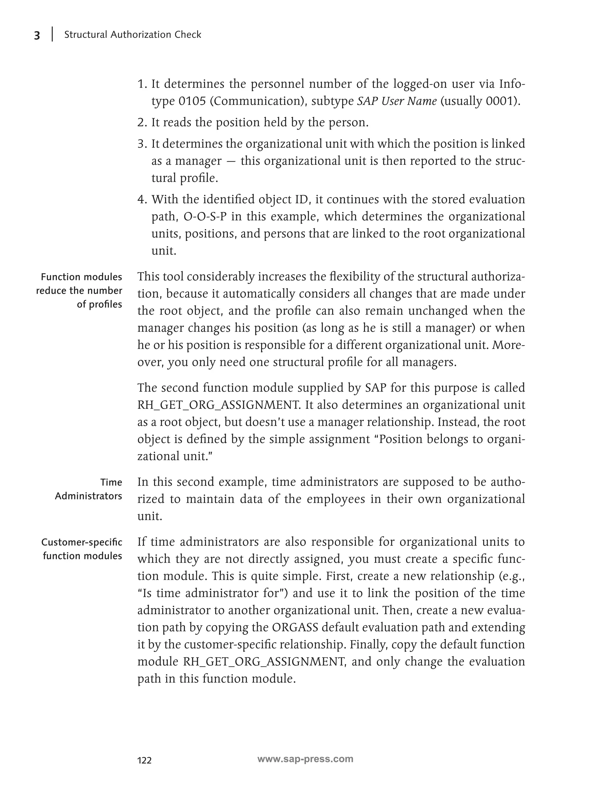 3 Structural Authorization Check 
1. It determines the personnel number of the logged-on user via Info-type 
122 
0105 (Communication), subtype SAP User Name (usually 0001). 
2. It reads the position held by the person. 
3. It determines the organizational unit with which the position is linked 
as a manager — this organizational unit is then reported to the struc-tural 
profile. 
4. With the identified object ID, it continues with the stored evaluation 
path, O-O-S-P in this example, which determines the organizational 
units, positions, and persons that are linked to the root organizational 
unit. 
This tool considerably increases the flexibility of the structural authoriza-tion, 
because it automatically considers all changes that are made under 
the root object, and the profile can also remain unchanged when the 
manager changes his position (as long as he is still a manager) or when 
he or his position is responsible for a different organizational unit. More-over, 
you only need one structural profile for all managers. 
The second function module supplied by SAP for this purpose is called 
RH_GET_ORG_ASSIGNMENT. It also determines an organizational unit 
as a root object, but doesn’t use a manager relationship. Instead, the root 
object is defined by the simple assignment “Position belongs to organi-zational 
unit.” 
In this second example, time administrators are supposed to be autho-rized 
to maintain data of the employees in their own organizational 
unit. 
If time administrators are also responsible for organizational units to 
which they are not directly assigned, you must create a specific func-tion 
module. This is quite simple. First, create a new relationship (e.g., 
“Is time administrator for”) and use it to link the position of the time 
administrator to another organizational unit. Then, create a new evalua-tion 
path by copying the ORGASS default evaluation path and extending 
it by the customer-specific relationship. Finally, copy the default function 
module RH_GET_ORG_ASSIGNMENT, and only change the evaluation 
path in this function module. 
Function modules 
reduce the number 
of profiles 
Time 
Administrators 
Customer-specific 
function modules 
www.sap-press.com 
 
