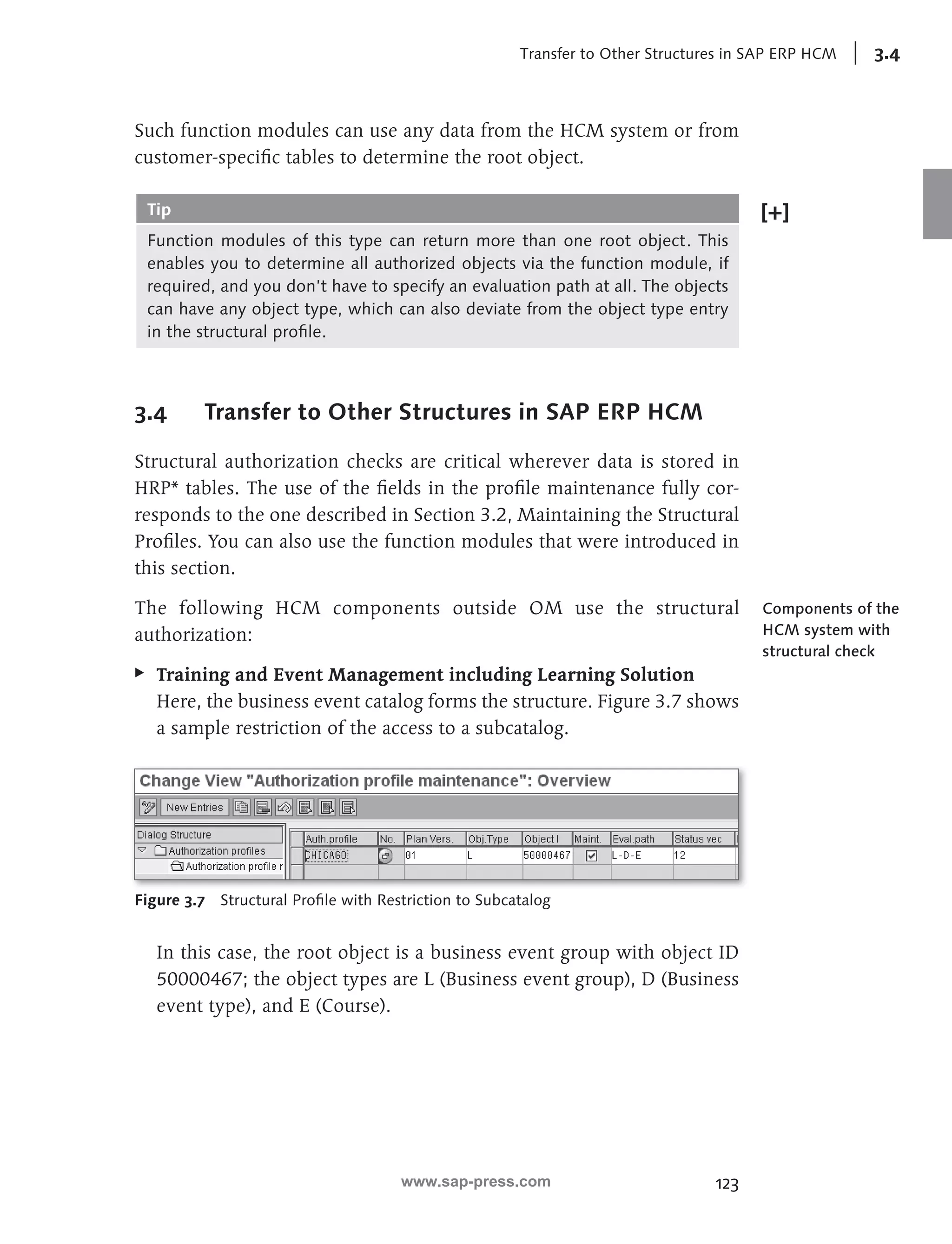 Transfer to Other Structures in SAP ERP HCM 3.4 
Such function modules can use any data from the HCM system or from 
customer-specifi c tables to determine the root object. 
Tip 
Function modules of this type can return more than one root object. This 
enables you to determine all authorized objects via the function module, if 
required, and you don’t have to specify an evaluation path at all. The objects 
can have any object type, which can also deviate from the object type entry 
in the structural profi le. 
123 
3.4 Transfer to Other Structures in SAP ERP HCM 
Structural authorization checks are critical wherever data is stored in 
HRP* tables. The use of the fi elds in the profi le maintenance fully cor-responds 
to the one described in Section 3.2, Maintaining the Structural 
Profi les. You can also use the function modules that were introduced in 
this section. 
The following HCM components outside OM use the structural 
authorization: 
EE Training and Event Management including Learning Solution 
Here, the business event catalog forms the structure. Figure 3.7 shows 
a sample restriction of the access to a subcatalog. 
Figure 3.7 Structural Profi le with Restriction to Subcatalog 
In this case, the root object is a business event group with object ID 
50000467; the object types are L (Business event group), D (Business 
event type), and E (Course). 
Components of the 
HCM system with 
structural check 
www.sap-press.com 
 