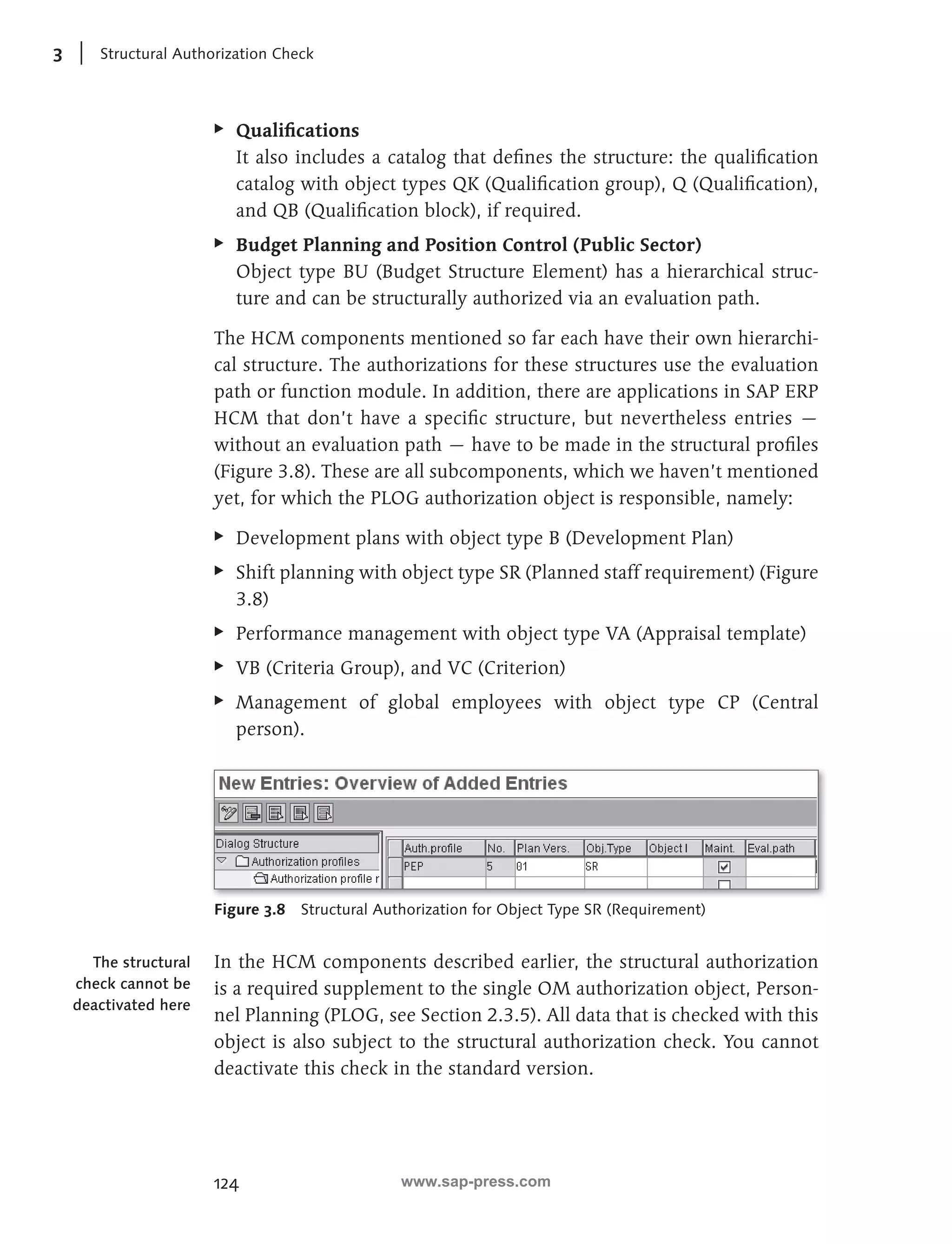 3 Structural Authorization Check 
EE Qualifi cations 
It also includes a catalog that defi nes the structure: the qualifi cation 
catalog with object types QK (Qualifi cation group), Q (Qualifi cation), 
and QB (Qualifi cation block), if required. 
EE Budget Planning and Position Control (Public Sector) 
Object type BU (Budget Structure Element) has a hierarchical struc-ture 
124 
and can be structurally authorized via an evaluation path. 
The HCM components mentioned so far each have their own hierarchi-cal 
structure. The authorizations for these structures use the evaluation 
path or function module. In addition, there are applications in SAP ERP 
HCM that don’t have a specifi c structure, but nevertheless entries — 
without an evaluation path — have to be made in the structural profi les 
(Figure 3.8). These are all subcomponents, which we haven’t mentioned 
yet, for which the PLOG authorization object is responsible, namely: 
EE Development plans with object type B (Development Plan) 
EE Shift planning with object type SR (Planned staff requirement) (Figure 
3.8) 
EE Performance management with object type VA (Appraisal template) 
EE VB (Criteria Group), and VC (Criterion) 
EE Management of global employees with object type CP (Central 
person). 
Figure 3.8 Structural Authorization for Object Type SR (Requirement) 
In the HCM components described earlier, the structural authorization 
is a required supplement to the single OM authorization object, Person-nel 
Planning (PLOG, see Section 2.3.5). All data that is checked with this 
object is also subject to the structural authorization check. You cannot 
deactivate this check in the standard version. 
The structural 
check cannot be 
deactivated here 
www.sap-press.com 
 