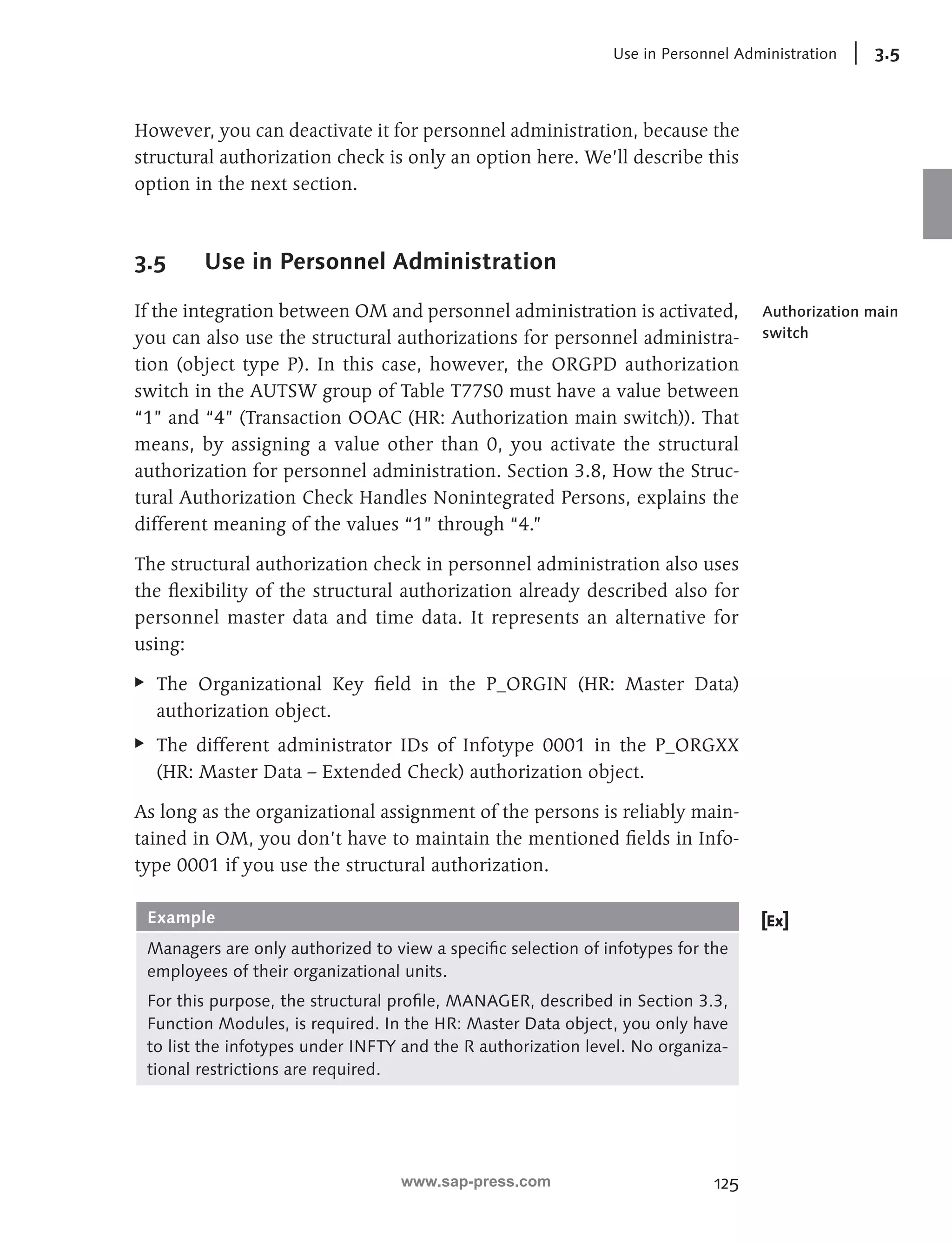 Use in Personnel Administration 3.5 
However, you can deactivate it for personnel administration, because the 
structural authorization check is only an option here. We’ll describe this 
option in the next section. 
125 
3.5 Use in Personnel Administration 
If the integration between OM and personnel administration is activated, 
you can also use the structural authorizations for personnel administra-tion 
(object type P). In this case, however, the ORGPD authorization 
switch in the AUTSW group of Table T77S0 must have a value between 
“1” and “4” (Transaction OOAC (HR: Authorization main switch)). That 
means, by assigning a value other than 0, you activate the structural 
authorization for personnel administration. Section 3.8, How the Struc-tural 
Authorization Check Handles Nonintegrated Persons, explains the 
different meaning of the values “1” through “4.” 
The structural authorization check in personnel administration also uses 
the flexibility of the structural authorization already described also for 
personnel master data and time data. It represents an alternative for 
using: 
EE The Organizational Key field in the P_ORGIN (HR: Master Data) 
authorization object. 
EE The different administrator IDs of Infotype 0001 in the P_ORGXX 
(HR: Master Data – Extended Check) authorization object. 
As long as the organizational assignment of the persons is reliably main-tained 
in OM, you don’t have to maintain the mentioned fields in Info-type 
0001 if you use the structural authorization. 
Example 
Managers are only authorized to view a specific selection of infotypes for the 
employees of their organizational units. 
For this purpose, the structural profile, MANAGER, described in Section 3.3, 
Function Modules, is required. In the HR: Master Data object, you only have 
to list the infotypes under INFTY and the R authorization level. No organiza-tional 
restrictions are required. 
Authorization main 
switch 
www.sap-press.com 
 