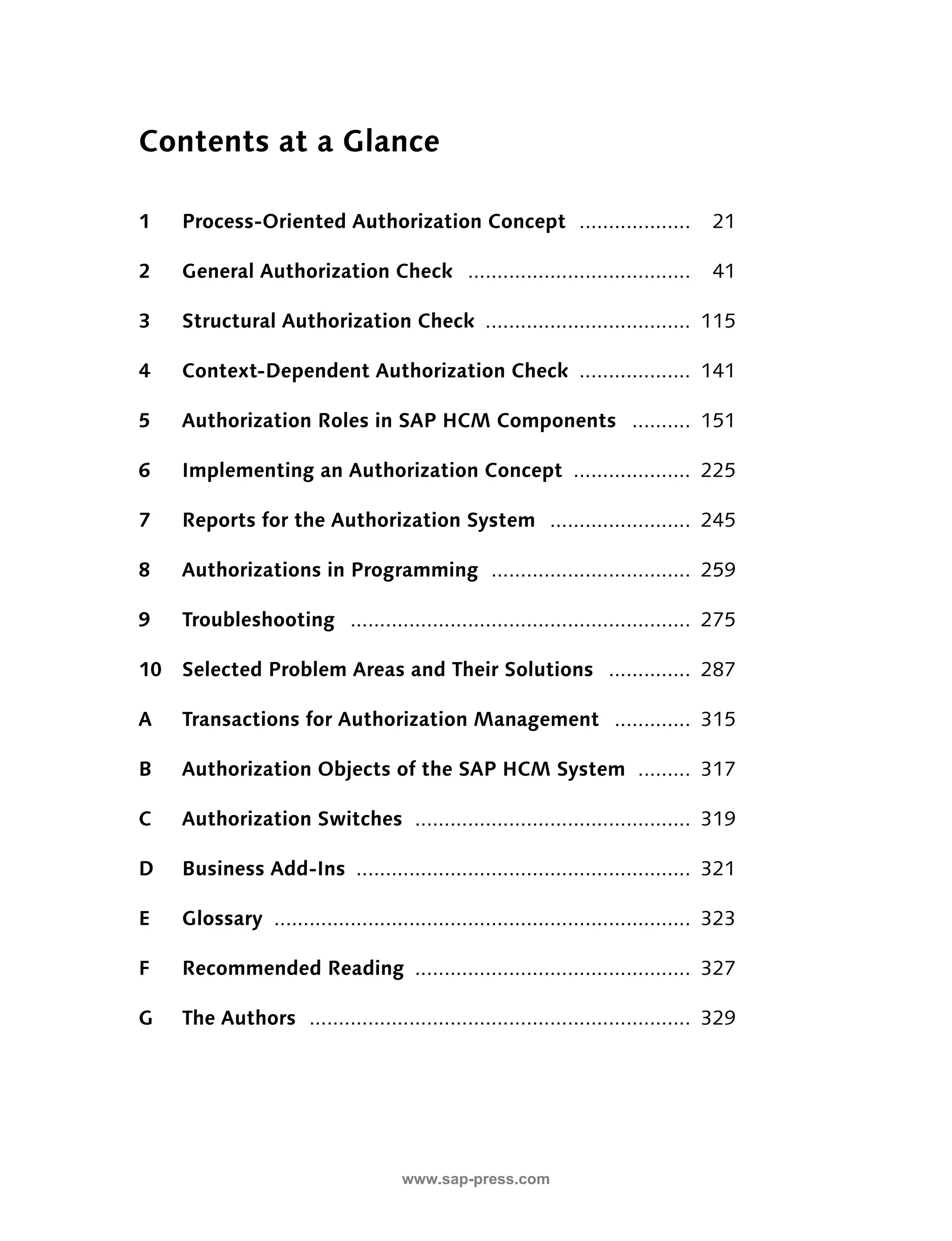 Contents at a Glance 
1 Process-Oriented Authorization Concept ................... 21 
2 General Authorization Check ...................................... 41 
3 Structural Authorization Check ................................... 115 
4 Context-Dependent Authorization Check ................... 141 
5 Authorization Roles in SAP HCM Components .......... 151 
6 Implementing an Authorization Concept .................... 225 
7 Reports for the Authorization System ........................ 245 
8 Authorizations in Programming .................................. 259 
9 Troubleshooting .......................................................... 275 
10 Selected Problem Areas and Their Solutions .............. 287 
A Transactions for Authorization Management ............. 315 
B Authorization Objects of the SAP HCM System ......... 317 
C Authorization Switches ............................................... 319 
D Business Add-Ins ......................................................... 321 
E Glossary ....................................................................... 323 
F Recommended Reading ............................................... 327 
G The Authors ................................................................. 329 
www.sap-press.com 
 